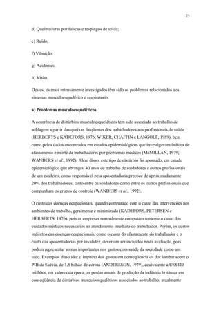 25 
d) Queimaduras por faíscas e respingos de solda; 
e) Ruído; 
f) Vibração; 
g) Acidentes; 
h) Visão. 
Destes, os mais intensamente investigados têm sido os problemas relacionados aos 
sistemas musculoesquelético e respiratório. 
a) Problemas musculoesqueléticos. 
A ocorrência de distúrbios musculoesqueléticos tem sido associada ao trabalho de 
soldagem a partir das queixas freqüentes dos trabalhadores aos profissionais de saúde 
(HERBERTS e KADEFORS, 1976; WIKER, CHAFFIN e LANGOLF, 1989), bem 
como pelos dados encontrados em estudos epidemiológicos que investigavam índices de 
afastamento e morte de trabalhadores por problemas médicos (McMILLAN, 1979; 
WANDERS et al., 1992). Além disso, este tipo de distúrbio foi apontado, em estudo 
epidemiológico que abrangeu 40 anos de trabalho de soldadores e outros profissionais 
de um estaleiro, como responsável pela aposentadoria precoce de aproximadamente 
20% dos trabalhadores, tanto entre os soldadores como entre os outros profissionais que 
compunham os grupos de controle (WANDERS et al., 1992). 
O custo das doenças ocupacionais, quando comparado com o custo das intervenções nos 
ambientes de trabalho, geralmente é minimizado (KADEFORS, PETERSEN e 
HERBERTS, 1976), pois as empresas normalmente computam somente o custo dos 
cuidados médicos necessários ao atendimento imediato do trabalhador. Porém, os custos 
indiretos das doenças ocupacionais, como o custo do afastamento do trabalhador e o 
custo das aposentadorias por invalidez, deveriam ser incluídos nesta avaliação, pois 
podem representar somas importantes nos gastos com saúde da sociedade como um 
todo. Exemplos disso são: o impacto dos gastos em conseqüência da dor lombar sobre o 
PIB da Suécia, de 1,8 bilhão de coroas (ANDERSSON, 1979), equivalente a US$420 
milhões, em valores da época; as perdas anuais de produção da indústria britânica em 
conseqüência de distúrbios musculoesqueléticos associados ao trabalho, atualmente 
 