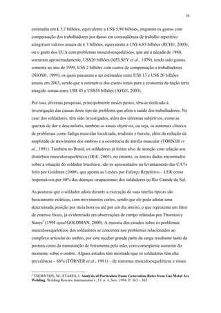 26 
estimadas em ₤ 3,7 bilhões, equivalente a US$ 5,98 bilhões, enquanto os gastos com 
compensação dos trabalhadores por danos em conseqüência de trabalho repetitivo 
atingiriam valores anuais de ₤ 3 bilhões, equivalente a US$ 4,83 bilhões (RCHE, 2003); 
ou o gasto dos EUA com problemas musculoesqueléticos, que até a década de 1980, 
somaram aproximadamente, US$20 bilhões (KELSEY et al., 1979), tendo sido gastos, 
somente no ano de 1999, US$ 2 bilhões com custos de compensação a trabalhadores 
(NIOSH, 1999), os quais passaram a ser estimados entre US$ 13 e US$ 20 bilhões 
anuais em 2003, sendo que a estimativa dos custos totais para a economia da nação teria 
atingido somas entre US$ 45 e US$54 bilhões (AFGE, 2003). 
Por isso, diversas pesquisas, principalmente nestes países, têm-se dedicado à 
investigação das causas deste tipo de problema que afeta a saúde dos trabalhadores. No 
caso dos soldadores, têm sido investigados, além dos sintomas subjetivos, como as 
queixas de dor e desconforto, também os sinais objetivos, ou seja, os sintomas clínicos 
de problemas como fadiga muscular localizada, tendinite e bursite, além da redução da 
amplitude de movimento dos ombros e a ocorrência de atrofia muscular (TÖRNER et 
al., 1991). Também no Brasil, os soldadores já foram alvo de atenção com relação aos 
distúrbios musculoesqueléticos (IRIE, 2003), no entanto, os únicos dados encontrados 
sobre a situação do soldador brasileiro, são os apresentados no levantamento das CATs 
feito por Goldman (2000), que aponta as Lesões por Esforço Repetitivo – LER como 
responsáveis por 40% das doenças ocupacionais dos soldadores no Rio Grande do Sul. 
As posturas que o soldador adota durante a execução de suas tarefas típicas são 
basicamente estáticas, com movimentos curtos, sendo que ele pode adotar uma 
determinada posição por meia hora ou até por um dia inteiro, o que representa um fator 
de estresse físico, já evidenciado em observações de campo relatadas por Thornton e 
Stares2 (1994 apud GOLDMAN, 2000). A maioria dos estudos sobre os problemas 
musculoesqueléticos dos soldadores se concentra nos problemas relacionados ao 
complexo articular do ombro, por este receber grande parte da carga resultante tanto da 
postura como da manutenção de ferramenta pela mão, com conseqüente aumento do 
momento sobre o ombro. Alguns estudos têm mostrado que os soldadores têm alta 
prevalência – 66% (TÖRNER et al., 1991) – de sintomas musculoesqueléticos e sinais 
2 THORNTON, M.; STARES, I. Analysis of Particulate Fume Generation Rates from Gas Metal Arc 
Welding. Welding Rewiew International v. 13, n. 4, Nov. 1994. P. 363 – 365. 
 