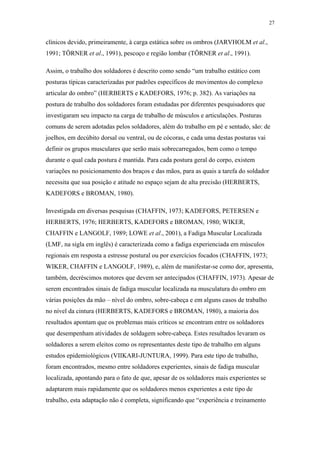 27 
clínicos devido, primeiramente, à carga estática sobre os ombros (JARVHOLM et al., 
1991; TÖRNER et al., 1991), pescoço e região lombar (TÖRNER et al., 1991). 
Assim, o trabalho dos soldadores é descrito como sendo “um trabalho estático com 
posturas típicas caracterizadas por padrões específicos de movimentos do complexo 
articular do ombro” (HERBERTS e KADEFORS, 1976; p. 382). As variações na 
postura de trabalho dos soldadores foram estudadas por diferentes pesquisadores que 
investigaram seu impacto na carga de trabalho de músculos e articulações. Posturas 
comuns de serem adotadas pelos soldadores, além do trabalho em pé e sentado, são: de 
joelhos, em decúbito dorsal ou ventral, ou de cócoras, e cada uma destas posturas vai 
definir os grupos musculares que serão mais sobrecarregados, bem como o tempo 
durante o qual cada postura é mantida. Para cada postura geral do corpo, existem 
variações no posicionamento dos braços e das mãos, para as quais a tarefa do soldador 
necessita que sua posição e atitude no espaço sejam de alta precisão (HERBERTS, 
KADEFORS e BROMAN, 1980). 
Investigada em diversas pesquisas (CHAFFIN, 1973; KADEFORS, PETERSEN e 
HERBERTS, 1976; HERBERTS, KADEFORS e BROMAN, 1980; WIKER, 
CHAFFIN e LANGOLF, 1989; LOWE et al., 2001), a Fadiga Muscular Localizada 
(LMF, na sigla em inglês) é caracterizada como a fadiga experienciada em músculos 
regionais em resposta a estresse postural ou por exercícios focados (CHAFFIN, 1973; 
WIKER, CHAFFIN e LANGOLF, 1989), e, além de manifestar-se como dor, apresenta, 
também, decréscimos motores que devem ser antecipados (CHAFFIN, 1973). Apesar de 
serem encontrados sinais de fadiga muscular localizada na musculatura do ombro em 
várias posições da mão – nível do ombro, sobre-cabeça e em alguns casos de trabalho 
no nível da cintura (HERBERTS, KADEFORS e BROMAN, 1980), a maioria dos 
resultados apontam que os problemas mais críticos se encontram entre os soldadores 
que desempenham atividades de soldagem sobre-cabeça. Estes resultados levaram os 
soldadores a serem eleitos como os representantes deste tipo de trabalho em alguns 
estudos epidemiológicos (VIIKARI-JUNTURA, 1999). Para este tipo de trabalho, 
foram encontrados, mesmo entre soldadores experientes, sinais de fadiga muscular 
localizada, apontando para o fato de que, apesar de os soldadores mais experientes se 
adaptarem mais rapidamente que os soldadores menos experientes a este tipo de 
trabalho, esta adaptação não é completa, significando que “experiência e treinamento 
 