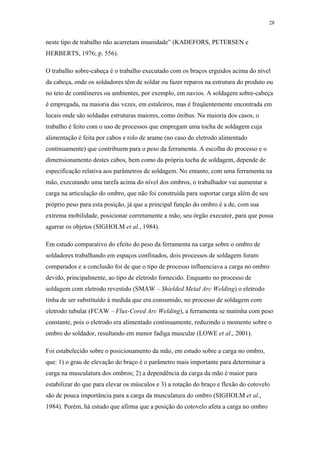28 
neste tipo de trabalho não acarretam imunidade” (KADEFORS, PETERSEN e 
HERBERTS, 1976; p. 556). 
O trabalho sobre-cabeça é o trabalho executado com os braços erguidos acima do nível 
da cabeça, onde os soldadores têm de soldar ou fazer reparos na estrutura do produto ou 
no teto de contêineres ou ambientes, por exemplo, em navios. A soldagem sobre-cabeça 
é empregada, na maioria das vezes, em estaleiros, mas é freqüentemente encontrada em 
locais onde são soldadas estruturas maiores, como ônibus. Na maioria dos casos, o 
trabalho é feito com o uso de processos que empregam uma tocha de soldagem cuja 
alimentação é feita por cabos e rolo de arame (no caso do eletrodo alimentado 
continuamente) que contribuem para o peso da ferramenta. A escolha do processo e o 
dimensionamento destes cabos, bem como da própria tocha de soldagem, depende de 
especificação relativa aos parâmetros de soldagem. No entanto, com uma ferramenta na 
mão, executando uma tarefa acima do nível dos ombros, o trabalhador vai aumentar a 
carga na articulação do ombro, que não foi construída para suportar carga além de seu 
próprio peso para esta posição, já que a principal função do ombro é a de, com sua 
extrema mobilidade, posicionar corretamente a mão, seu órgão executor, para que possa 
agarrar os objetos (SIGHOLM et al., 1984). 
Em estudo comparativo do efeito do peso da ferramenta na carga sobre o ombro de 
soldadores trabalhando em espaços confinados, dois processos de soldagem foram 
comparados e a conclusão foi de que o tipo de processo influenciava a carga no ombro 
devido, principalmente, ao tipo de eletrodo fornecido. Enquanto no processo de 
soldagem com eletrodo revestido (SMAW – Shielded Metal Arc Welding) o eletrodo 
tinha de ser substituído à medida que era consumido, no processo de soldagem com 
eletrodo tubular (FCAW – Flux-Cored Arc Welding), a ferramenta se matinha com peso 
constante, pois o eletrodo era alimentado continuamente, reduzindo o momento sobre o 
ombro do soldador, resultando em menor fadiga muscular (LOWE et al., 2001). 
Foi estabelecido sobre o posicionamento da mão, em estudo sobre a carga no ombro, 
que: 1) o grau de elevação do braço é o parâmetro mais importante para determinar a 
carga na musculatura dos ombros; 2) a dependência da carga da mão é maior para 
estabilizar do que para elevar os músculos e 3) a rotação do braço e flexão do cotovelo 
são de pouca importância para a carga da musculatura do ombro (SIGHOLM et al., 
1984). Porém, há estudo que afirma que a posição do cotovelo afeta a carga no ombro 
 