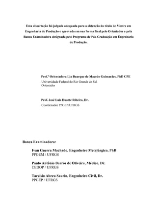 2 
Esta dissertação foi julgada adequada para a obtenção do título de Mestre em 
Engenharia de Produção e aprovada em sua forma final pelo Orientador e pela 
Banca Examinadora designada pelo Programa de Pós-Graduação em Engenharia 
de Produção. 
Prof.ª Orientadora Lia Buarque de Macedo Guimarães, PhD CPE 
Universidade Federal do Rio Grande do Sul 
Orientador 
Prof. José Luis Duarte Ribeiro, Dr. 
Coordenador PPGEP/UFRGS 
Banca Examinadora: 
Ivan Guerra Machado, Engenheiro Metalúrgico, PhD 
PPGEM / UFRGS 
Paulo Antônio Barros de Oliveira, Médico, Dr. 
CEDOP / UFRGS 
Tarcísio Abreu Saurin, Engenheiro Civil, Dr. 
PPGEP / UFRGS 
 