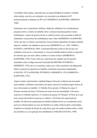 29 
no trabalho sobre-cabeça, sugerindo que, na impossibilidade de impedir o trabalho 
sobre-cabeça, este deva ser orientado a ser executado com abdução de 45º, 
preferencialmente à abdução em 90º ou 0º (HERBERTS, KADEFORS e BROMAN, 
1980). 
Juntamente com a experiência, também a idade dos soldadores foi considerada nas 
pesquisas sobre os efeitos do trabalho sobre o sistema musculoesquelético destes 
trabalhadores. Apesar de queixas de dor no ombro já terem sido associadas à idade do 
trabalhador, característica dos trabalhadores mais velhos (HERBERTS e KADEFORS, 
1976), não são, no entanto, um fenômeno exclusivamente dependente da idade, podendo 
aparecer, também, em soldadores mais jovens (HERBERTS et al., 1981; TORELL, 
SANDEN e JARVHOLM, 1988). A principal diferença reside no fato de que, nos 
soldadores mais novos, o relaxamento e a troca de trabalho podem resultar na regressão 
de sintomas que, nos mais velhos, tendem a se tornar crônicos (HERBERTS e 
KADEFORS, 1976). Assim, além de a experiência do soldador não lhe garantir 
imunidade contra a fadiga muscular localizada (KADEFORS, PETERSEN e 
HERBERTS, 1976), deve-se considerar, ainda, que o efeito cumulativo da fadiga pode 
afetar a resposta do organismo ao trabalho continuado em posturas inadequadas 
(CHAFFIN, 1973; KADEFORS, PETERSEN e HERBERTS, 1976; HERBERTS e 
KADEFORS, 1976). 
Alguns estudos experimentais e epidemiológicos fornecem evidências da associação 
entre trabalho e distúrbios musculares, dos quais é possível considerar alguns fatores de 
risco relacionados ao trabalho: 1) Trabalho físico pesado; 2) Manejo de carga; 3) 
Posturas elevadas do braço; 4) Posturas do tronco fora da neutralidade; 5) Posturas 
estáticas; 6) Trabalho repetitivo; 7) Ausência de pausas; 8) Vibração; 9) Fluxo de ar que 
possa causar desconforto no pescoço e ombros; e 10) Fatores de organização do 
trabalho. Os fatores de organização do trabalho também devem ser considerados como 
possíveis influenciadores no risco de distúrbios no ombro influenciando a intensidade, 
freqüência ou duração de fatores de carga física, pois eles podem também afetar o relato 
dos distúrbios ou a recuperação dos trabalhadores (VIIKARI-JUNTURA, 1999). 
 