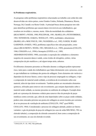 30 
b) Problemas respiratórios. 
As pesquisas sobre problemas respiratórios relacionados ao trabalho com solda têm sido 
desenvolvidas em vários países, como Estados Unidos, Holanda, Dinamarca, Rússia, 
Noruega, Irã, Canadá e no Reino Unido. A principal busca destas pesquisas tem sido 
para identificar problemas que causem danos irreversíveis aos trabalhadores, que 
resultem em invalidez e, mesmo, morte. Além da mortalidade dos soldadores 
(BEAUMONT e WEISS, 1980; POLEDNAK, 1981; McMILLAN e PETHYBRIDGE, 
1983; NEWHOUSE, OAKES e WOOLLEY, 1985), morbidade e absenteísmo 
(McMILLAN e MOLYNEUX, 1981; WANDERS et al., 1992; FAWER, WARD 
GARDNER e OAKES, 1982), problemas específicos têm sido pesquisados, como 
câncer (BEAUMONT e WEISS, 1981; MELKILD et al., 1989), pneumonia (COLLEN, 
1946; COGGON et al., 1994) e bronquite (COTES et al., 1989; 
AKBARKHANZADEH, 1980), associados à exposição dos soldadores a elementos 
suspeitos de causarem danos à saúde, como óxidos de nitrogênio, ozônio, várias 
composições de pós metálicos e, até algum tempo atrás, asbestos. 
Os diferentes elementos presentes ou liberados durante a soldagem podem representar 
risco, tanto para a saúde dos trabalhadores que lidam diretamente com o processo, como 
os que trabalham na vizinhança dos postos de soldagem. Estes elementos são variáveis e 
dependem de diversos fatores, como o tipo de processo empregado na soldagem, o tipo 
e composição do material sendo soldado, a existência de revestimento sobre este 
material, além do tipo deste revestimento. Também podem ser encontrados elementos 
químicos, utilizados para remover este revestimento, que estejam depositados sobre o 
material sendo soldado, ou mesmo presentes no ambiente de soldagem. Exemplo disto 
pode ser a presença de elementos voláteis para remover óleo de proteção de peças 
metálicas contra corrosão, que, além de estar depositados sobre as peças sendo soldadas, 
podem estar estocados próximo aos postos de soldagem ou serem trazidos por correntes 
de ar no processo de ventilação do ambiente (CHALLEN, 19623 apud DOIG; 
CHALLEN, 1964). Considerando o processo de soldagem adotado, podem ser fatores 
variantes: o gás de proteção da poça de soldagem (no caso de solda MIG/MAG, TIG ou 
eletrodo tubular), a composição do eletrodo consumível, bem como a composição do 
seu revestimento, no caso de eletrodo revestido. 
3 CHALLEN, P. J. R. 1962. Não publicado. 
 