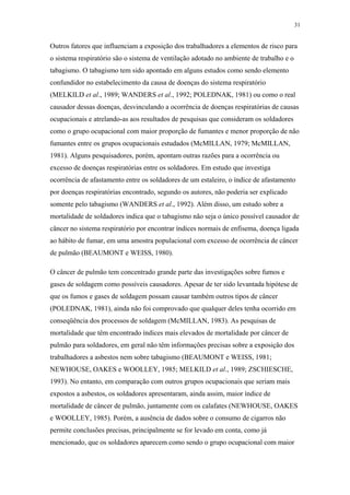 31 
Outros fatores que influenciam a exposição dos trabalhadores a elementos de risco para 
o sistema respiratório são o sistema de ventilação adotado no ambiente de trabalho e o 
tabagismo. O tabagismo tem sido apontado em alguns estudos como sendo elemento 
confundidor no estabelecimento da causa de doenças do sistema respiratório 
(MELKILD et al., 1989; WANDERS et al., 1992; POLEDNAK, 1981) ou como o real 
causador dessas doenças, desvinculando a ocorrência de doenças respiratórias de causas 
ocupacionais e atrelando-as aos resultados de pesquisas que consideram os soldadores 
como o grupo ocupacional com maior proporção de fumantes e menor proporção de não 
fumantes entre os grupos ocupacionais estudados (McMILLAN, 1979; McMILLAN, 
1981). Alguns pesquisadores, porém, apontam outras razões para a ocorrência ou 
excesso de doenças respiratórias entre os soldadores. Em estudo que investiga 
ocorrência de afastamento entre os soldadores de um estaleiro, o índice de afastamento 
por doenças respiratórias encontrado, segundo os autores, não poderia ser explicado 
somente pelo tabagismo (WANDERS et al., 1992). Além disso, um estudo sobre a 
mortalidade de soldadores indica que o tabagismo não seja o único possível causador de 
câncer no sistema respiratório por encontrar índices normais de enfisema, doença ligada 
ao hábito de fumar, em uma amostra populacional com excesso de ocorrência de câncer 
de pulmão (BEAUMONT e WEISS, 1980). 
O câncer de pulmão tem concentrado grande parte das investigações sobre fumos e 
gases de soldagem como possíveis causadores. Apesar de ter sido levantada hipótese de 
que os fumos e gases de soldagem possam causar também outros tipos de câncer 
(POLEDNAK, 1981), ainda não foi comprovado que qualquer deles tenha ocorrido em 
conseqüência dos processos de soldagem (McMILLAN, 1983). As pesquisas de 
mortalidade que têm encontrado índices mais elevados de mortalidade por câncer de 
pulmão para soldadores, em geral não têm informações precisas sobre a exposição dos 
trabalhadores a asbestos nem sobre tabagismo (BEAUMONT e WEISS, 1981; 
NEWHOUSE, OAKES e WOOLLEY, 1985; MELKILD et al., 1989; ZSCHIESCHE, 
1993). No entanto, em comparação com outros grupos ocupacionais que seriam mais 
expostos a asbestos, os soldadores apresentaram, ainda assim, maior índice de 
mortalidade de câncer de pulmão, juntamente com os calafates (NEWHOUSE, OAKES 
e WOOLLEY, 1985). Porém, a ausência de dados sobre o consumo de cigarros não 
permite conclusões precisas, principalmente se for levado em conta, como já 
mencionado, que os soldadores aparecem como sendo o grupo ocupacional com maior 
 