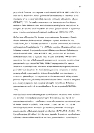 32 
proporção de fumantes, entre os grupos pesquisados (McMILLAN, 1981). A incidência 
mais elevada de câncer de pulmão que tem sido observada entre os soldadores, na sua 
maior parte talvez possa ser atribuída à exposição coincidente a tabagismo e asbestos 
(MORGAN, 1989). Certos elementos presentes em alguns processos de soldagem 
também já foram apontados como possíveis elementos fibrogênicos, como dióxido de 
nitrogênio. No entanto, foram descartados por críticas que consideraram os argumentos 
dessas pesquisas como epidemiologicamente indefensáveis (MORGAN, 1989). 
Os fumos de soldagem também têm sido suspeitos de causar doenças específicas do 
sistema respiratório, como pneumonia e bronquite. Algumas pesquisas têm sido 
desenvolvidas, mas os resultados encontrados se mostram contraditórios. Enquanto uma 
análise epidemiológica feita entre 1942 e 1945 não encontrou diferença significativa nos 
índices de incidência de pneumonia entre os soldadores e os demais trabalhadores de 
um estaleiro nos Estados Unidos (COLLEN, 1946), um estudo de três análises de 
mortalidade ocupacional na Inglaterra e País de Gales entre 1954 e 1990 encontrou 
aumento no risco para soldadores devido a um excesso de pneumonia pneumocócica e 
pneumonia não especificada (COGGON, 1994). Esta pesquisa também apontou 
ausência de excesso após os 65 anos (idade de aposentadoria nestes países), indicando 
possível reversão dos efeitos dos fumos de soldagem sobre o organismo. O autor da 
pesquisa referida observou padrões similares de mortalidade entre os soldadores e 
moldadores apontando para os componentes metálicos dos fumos de soldagem como 
possíveis responsáveis, juntamente com elementos como ozônio e óxidos de nitrogênio, 
por deixarem o organismo mais suscetível a infecções pneumônicas, declarando a 
pneumonia como passível de ser considerada uma doença ocupacional (COGGON, 
1994). 
Investigações da mortalidade entre grupos ocupacionais de estaleiros e outras indústrias 
que trabalham com metal encontraram relações de mortalidade mais elevada por 
pneumonia para soldadores e calafates em comparação com outros grupos ocupacionais 
do mesmo estaleiro na Inglaterra (NEWHOUSE, OAKES e WOOLLEY, 1985) e 
índices significativamente maiores do que o esperado para mortes causadas por 
pneumonia entre soldadores em outras áreas industriais (BEAUMONT e WEISS, 1980). 
Em análise crítica, McMillan (1983) discute os resultados de estudo da mortalidade dos 
soldadores, desenvolvido nos estaleiros navais do governo britânico, no qual aponta a 
 