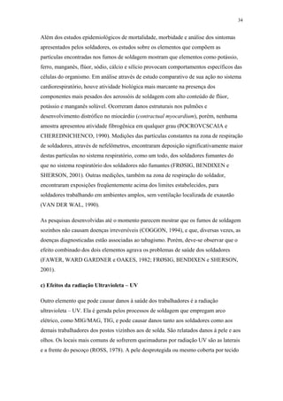 34 
Além dos estudos epidemiológicos de mortalidade, morbidade e análise dos sintomas 
apresentados pelos soldadores, os estudos sobre os elementos que compõem as 
partículas encontradas nos fumos de soldagem mostram que elementos como potássio, 
ferro, manganês, flúor, sódio, cálcio e silício provocam comportamentos específicos das 
células do organismo. Em análise através de estudo comparativo de sua ação no sistema 
cardiorespiratório, houve atividade biológica mais marcante na presença dos 
componentes mais pesados dos aerossóis de soldagem com alto conteúdo de flúor, 
potássio e manganês solúvel. Ocorreram danos estruturais nos pulmões e 
desenvolvimento distrófico no miocárdio (contractual myocardium), porém, nenhuma 
amostra apresentou atividade fibrogênica em qualquer grau (POCROVCSCAIA e 
CHEREDNICHENCO, 1990). Medições das partículas constantes na zona de respiração 
de soldadores, através de nefelômetros, encontraram deposição significativamente maior 
destas partículas no sistema respiratório, como um todo, dos soldadores fumantes do 
que no sistema respiratório dos soldadores não fumantes (FRØSIG, BENDIXEN e 
SHERSON, 2001). Outras medições, também na zona de respiração do soldador, 
encontraram exposições freqüentemente acima dos limites estabelecidos, para 
soldadores trabalhando em ambientes amplos, sem ventilação localizada de exaustão 
(VAN DER WAL, 1990). 
As pesquisas desenvolvidas até o momento parecem mostrar que os fumos de soldagem 
sozinhos não causam doenças irreversíveis (COGGON, 1994), e que, diversas vezes, as 
doenças diagnosticadas estão associadas ao tabagismo. Porém, deve-se observar que o 
efeito combinado dos dois elementos agrava os problemas de saúde dos soldadores 
(FAWER, WARD GARDNER e OAKES, 1982; FRØSIG, BENDIXEN e SHERSON, 
2001). 
c) Efeitos da radiação Ultravioleta – UV 
Outro elemento que pode causar danos à saúde dos trabalhadores é a radiação 
ultravioleta – UV. Ela é gerada pelos processos de soldagem que empregam arco 
elétrico, como MIG/MAG, TIG, e pode causar danos tanto aos soldadores como aos 
demais trabalhadores dos postos vizinhos aos de solda. São relatados danos à pele e aos 
olhos. Os locais mais comuns de sofrerem queimaduras por radiação UV são as laterais 
e a frente do pescoço (ROSS, 1978). A pele desprotegida ou mesmo coberta por tecido 
 