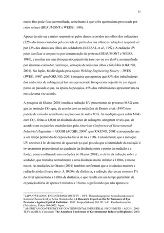 35 
muito fino pode ficar avermelhada, semelhante à que sofre queimadura provocada por 
raios solares (BEAUMONT e WEISS, 1980). 
Apesar de não ser a maior responsável pelos danos ocorridos nos olhos dos soldadores 
(72% são danos causados pela entrada de partículas nos olhos) a radiação é responsável 
por 23% dos danos aos olhos dos soldadores (REESAL et al., 1992). A radiação UV 
pode danificar a conjuntiva por desnaturação de proteína (BEAUMONT e WEISS, 
1980), e resultar em uma fotoqueratocunjuntivite (arc eye ou eye flash), acompanhada 
por sintomas como dor, lacrimejo, sensação de areia nos olhos e fotofobia (OKUNO, 
2001). No Japão, foi divulgada pela Japan Welding Engineering Society – JWES 
(JWES, 19804 apud OKUNO, 2001) pesquisa que apontou que 85% dos trabalhadores 
dos ambientes de soldagem já haviam apresentado fotoqueratoconjuntivite em algum 
ponto do passado e que, na época da pesquisa, 45% dos trabalhadores apresentavam-na 
mais de uma vez ao mês. 
A pesquisa de Okuno (2001) mediu a radiação UV proveniente do processo MAG com 
gás de proteção CO2 que, de acordo com as medições de Dennis et al. (1997) tem 
padrão de emissão semelhante ao processo de solda MIG. As medições para solda MAG 
com CO2, feitas a 1,00m de distância do arco de soldagem, atingiram níveis que, de 
acordo com os padrões estabelecidos pela American Conference of Governmental 
Industrial Hygienists – ACGIH (ACGIH, 20005 apud OKUNO, 2001) corresponderiam 
a um tempo permitido de exposição diária de 4s a 100s. Considerando que a radiação 
UV obedece à lei do inverso do quadrado (a qual postula que a intensidade da radiação é 
inversamente proporcional ao quadrado da distância entre o ponto de medição e a 
fonte), como confirmado nas medições de Okuno (2001), o efeito da radiação sobre o 
soldador, que trabalha normalmente a uma distância muito inferior a 1,00m, é muito 
maior. As medições de Okuno (2001) também confirmam que a distâncias maiores a 
radiação ainda oferece risco. A 10,00m de distância, a radiação decresceu somente 1% 
do nível apresentado a 1,00m de distância, o que resulta em um tempo permitido de 
exposição diária de apenas 6 minutos a 3 horas, significando que não apenas os 
4 JAPAN WELDING ENGINEERING SOCIETY – JWS. Shakouhougogu no Seinouhyouka tou ni 
Kansuru Chousa Kenkyu Seika Houkokusho. (A Research Report on the Performance of Eye 
Protectors Against Optical Radiation). 1980. Sampo-Sakuma Bld. 9F. 1-11. Kandasakumacho, 
Chiyoda-ku, Tokyo 101-0025. Japan. 
5 AMERICAN CONFERENCE OF GOVERNMENTAL INDUSTRIAL HYGIENISTS – ACGIH. 2000 
TLVs and BEIs. Cincinnati: The American Conference of Governmental Industrial Hygienists. 2000. 
 