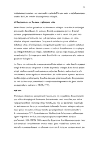 36 
soldadores correm risco com a exposição à radiação UV, mas todos os trabalhadores em 
um raio de 10,0m ao redor de cada posto de soldagem. 
d) Queimaduras por faíscas e respingos de solda 
Outros fatores de risco que existem no ambiente de soldagem são as faíscas e respingos 
provenientes da soldagem. Os respingos de solda são pequenas porções de metal 
derretido que podem desprender-se do ponto onde se realiza a solda. Em geral, estes 
respingos caem verticalmente, mas pode ocorrer que sejam projetados em outras 
direções, atingindo os soldadores. Em postos de trabalho em que os soldadores 
trabalham sobre o próprio produto, principalmente quando vários soldadores trabalham 
ao mesmo tempo, pode ser bastante comum a ocorrência de queimaduras por respingos 
de solda pelo trabalho dos colegas. Dependendo do local do corpo atingido, da maneira 
como é atingido e do tempo que o metal derretido fica em contato com a pele, os danos 
podem ser mais graves. 
As faíscas provenientes dos processos a arco elétrico saltam em várias direções e podem 
atingir distâncias que ultrapassam os limites do posto de soldagem. Estas faíscas podem 
atingir os olhos, causando queimaduras na conjuntiva. Também podem atingir a pele 
descoberta ou mesmo a pele que estiver coberta por tecidos menos espessos. As faíscas 
também podem se alojar dentro de dobras da roupa, entrar nos calçados dos soldadores 
ou atrás do cinto o que, considerando o tempo necessário para retirá-las, pode resultar 
em queimaduras mais graves (ROSS, 1978). 
e) Ruído 
O soldador está exposto a um ambiente ruidoso, seja em conseqüência do equipamento 
que utiliza, do emprego de ferramentas de acabamento, como esmerilhos, que muitas 
vezes compartilham o mesmo posto de trabalho, seja pelo uso de marretas na correção 
do posicionamento das peças eventualmente deformadas durante a soldagem, seja pelo 
ruído gerado nos outros postos de trabalho que compartilham o mesmo ambiente. O 
levantamento das CATs dos soldadores do Rio Grande do Sul apontou o ruído como o 
agente responsável por 60% das doenças ocupacionais apresentadas por estes 
profissionais (GOLDMAN, 2000). A escolha do processo de soldagem empregado é um 
dos fatores que vão determinar o nível de ruído a que o soldador será exposto. Por 
exemplo, o processo de corte por plasma e o processo de corte por goivagem a arco, que 
 