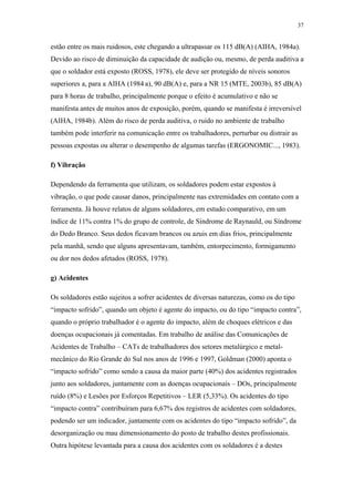 37 
estão entre os mais ruidosos, este chegando a ultrapassar os 115 dB(A) (AIHA, 1984a). 
Devido ao risco de diminuição da capacidade de audição ou, mesmo, de perda auditiva a 
que o soldador está exposto (ROSS, 1978), ele deve ser protegido de níveis sonoros 
superiores a, para a AIHA (1984 a), 90 dB(A) e, para a NR 15 (MTE, 2003b), 85 dB(A) 
para 8 horas de trabalho, principalmente porque o efeito é acumulativo e não se 
manifesta antes de muitos anos de exposição, porém, quando se manifesta é irreversível 
(AIHA, 1984b). Além do risco de perda auditiva, o ruído no ambiente de trabalho 
também pode interferir na comunicação entre os trabalhadores, perturbar ou distrair as 
pessoas expostas ou alterar o desempenho de algumas tarefas (ERGONOMIC..., 1983). 
f) Vibração 
Dependendo da ferramenta que utilizam, os soldadores podem estar expostos à 
vibração, o que pode causar danos, principalmente nas extremidades em contato com a 
ferramenta. Já houve relatos de alguns soldadores, em estudo comparativo, em um 
índice de 11% contra 1% do grupo de controle, de Síndrome de Raynauld, ou Síndrome 
do Dedo Branco. Seus dedos ficavam brancos ou azuis em dias frios, principalmente 
pela manhã, sendo que alguns apresentavam, também, entorpecimento, formigamento 
ou dor nos dedos afetados (ROSS, 1978). 
g) Acidentes 
Os soldadores estão sujeitos a sofrer acidentes de diversas naturezas, como os do tipo 
“impacto sofrido”, quando um objeto é agente do impacto, ou do tipo “impacto contra”, 
quando o próprio trabalhador é o agente do impacto, além de choques elétricos e das 
doenças ocupacionais já comentadas. Em trabalho de análise das Comunicações de 
Acidentes de Trabalho – CATs de trabalhadores dos setores metalúrgico e metal-mecânico 
do Rio Grande do Sul nos anos de 1996 e 1997, Goldman (2000) aponta o 
“impacto sofrido” como sendo a causa da maior parte (40%) dos acidentes registrados 
junto aos soldadores, juntamente com as doenças ocupacionais – DOs, principalmente 
ruído (8%) e Lesões por Esforços Repetitivos – LER (5,33%). Os acidentes do tipo 
“impacto contra” contribuíram para 6,67% dos registros de acidentes com soldadores, 
podendo ser um indicador, juntamente com os acidentes do tipo “impacto sofrido”, da 
desorganização ou mau dimensionamento do posto de trabalho destes profissionais. 
Outra hipótese levantada para a causa dos acidentes com os soldadores é a destes 
 