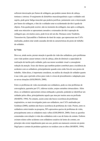 38 
sofrerem intoxicação por fumos de soldagem, que podem causar dores de cabeça, 
tonturas e estresse. O surgimento de distúrbios musculosqueletais a que o soldador está 
sujeito, pode gerar fadiga muscular que poderia justificar, juntamente com a intoxicação 
por fumos de soldagem, o fato de o soldador estar se acidentando devido à queda de 
objetos. Esta queda pode ocorrer, não no momento da soldagem, mas após a soldagem, 
onde seus músculos se apresentam cansados e extenuados devido à operação de 
soldagem que, em muitos casos, pode levar até um dia. Doenças como Tendinite, 
Tenossinovite, Epicondilite e Síndrome do túnel de carpo, que apareceram nas CATs 
analisadas, podem estar sendo causadas devido às características do posto de trabalho 
do soldador. 
h) Visão 
Deve-se, ainda assim, prestar atenção à questão da visão dos soldadores, pois problemas 
com visão podem causar tontura e dor de cabeça, além de diminuir a capacidade de 
realização de tarefas pelo soldador, pela sua menor acuidade visual e conseqüente 
redução da atenção. Estes são fatores que também podem contribuir para a incidência de 
acidentes com os soldadores, principalmente quando estes estão fora de seus postos de 
trabalho. Além disso, é importante considerar, na análise da situação do soldador quanto 
à sua visão, que o período crítico para visão é a troca de procedimento e adaptação para 
as novas situações (GOLDMAN, 2000). 
Entre os problemas de visão encontrados nos soldadores, pode-se citar problemas de 
convergência, queratite por UV, siderose ocular, corpos estranhos intraoculares. Além 
disso, os soldadores apresentam córnea embaçada e granular, podendo-se identificar um 
soldador pelos olhos, principalmente aquele que atua por muitos anos na profissão 
(MARINI, 1994). No entanto, assim como não houve ocorrência de problemas 
respiratórios, os mais investigados junto aos soldadores, nas CATs analisadas por 
Goldman (2000), também não houve ocorrência de problemas de visão. Porém, entre os 
soldadores entrevistados na pesquisa, 50% apresentou queixa de problemas de visão, 
principalmente entre os soldadores mais velhos (GOLDMAN, 2000). Entre as questões 
comentadas com relação à visão dos soldadores está o uso de lentes de contato. Embora 
existam relatos sobre acidentes com soldadores usuários de lentes de contato, em 
princípio não existe impedimento para seu uso, porém seu manuseio consiste em ponto 
frágil para o contato de produtos químicos ou resíduos com os olhos (MARINI, 1994). 
 
