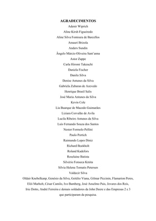 3 
AGRADECIMENTOS 
Adenir Wiprich 
Aline Kirsh Figueiredo 
Aline Silva Fontoura de Barcellos 
Amauri Brizola 
Anders Sundin 
Ângelo Márcio Oliveira Sant’anna 
Astor Zappe 
Carla Hiromi Takeuchi 
Daniela Fischer 
Danilo Silva 
Denise Antunes da Silva 
Gabriela Zubaran de Azevedo 
Henrique Brasil Salis 
José Maria Antunes da Silva 
Kevin Cole 
Lia Buarque de Macedo Guimarães 
Liziara Corvalão de Avila 
Lucila Ribeiro Antunes da Silva 
Luís Fernando Souza dos Santos 
Nestor Formolo Pellini 
Paulo Portich 
Raimundo Lopes Diniz 
Richard Boekholt 
Roland Kadefors 
Roselaine Batista 
Silvério Fonseca Kmita 
Sílvia Helena Tomatis Petersen 
Valdecir Silva 
Oldair Knebelkanp, Genésio da Silva, Getúlio Viana, Gilmar Piccinin, Flamarion Peres, 
Elói Marholt, César Camilo, Ivo Bamberg, José Anselmo Pais, Jovares dos Reis, 
Irio Dotto, André Ferreira e demais soldadores da John Deere e das Empresas 2 e 3 
que participaram da pesquisa. 
 