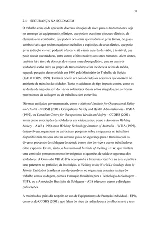 39 
2.4 SEGURANÇA NA SOLDAGEM 
O trabalho com solda apresenta diversas situações de risco para os trabalhadores, seja 
no emprego de equipamentos elétricos, que podem ocasionar choques elétricos, de 
elementos em combustão, que podem ocasionar queimaduras e gerar fumos, de gases 
combustíveis, que podem ocasionar incêndios e explosões, de arco elétrico, que pode 
gerar radiação visível, podendo ofuscar e até causar a perda da visão, e invisível, que 
pode causar queimaduras, entre outros efeitos nocivos aos seres humanos. Além destes, 
também há o risco de doenças do sistema musculoesquelético, para os quais os 
soldadores estão entre os grupos de trabalhadores com incidência acima da média, 
segundo pesquisa desenvolvida em 1990 pelo Ministério do Trabalho da Suécia 
(KADEFORS, 1999). Também devem ser considerados os acidentes que ocorrem no 
ambiente de trabalho do soldador. Tanto os acidentes do tipo impacto contra, como os 
acidentes de impacto sofrido: vários soldadores têm os olhos atingidos por partículas 
provenientes da soldagem ou de trabalhos com esmerilho. 
Diversas entidades governamentais, como o National Institute for Occupational Safety 
and Health – NIOSH (2001), Occupational Safety and Health Administration – OSHA 
(1992), ou Canadian Centre for Occupational Health and Safety – CCOHS (2001), 
assim como associações de soldadores em vários países, como a American Welding 
Society – AWS (1998), ou o Welding Technology Institute of Australia – WTIA (1999), 
desenvolvem, organizam ou patrocinam pesquisas sobre a segurança no trabalho e 
disponibilizam em seus sites na internet guias de segurança para o trabalho com os 
diversos processos de soldagem de acordo com o tipo de risco a que os trabalhadores 
estão expostos. Existe, ainda, o International Institute of Welding – IIW, que mantém 
uma comissão permanentemente investigando as questões de saúde e segurança dos 
soldadores. A Comissão VIII do IIW acompanha a literatura científica na área e publica 
seus pareceres no periódico da instituição, o Welding in the World/Le Soudage dans le 
Monde. Entidades brasileiras que desenvolvem ou organizam pesquisa na área do 
trabalho com a soldagem, como a Fundação Brasileira para a Tecnologia da Soldagem – 
FBTS, ou a Associação Brasileira da Soldagem – ABS oferecem cursos e divulgam 
publicações. 
A maioria dos guias diz respeito ao uso de Equipamentos de Proteção Individual – EPIs, 
como os do CCOHS (2001), que falam do risco da radiação para os olhos e pele e seus 
 