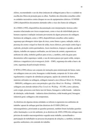 40 
efeitos, recomendando o uso de elmo (máscara de soldagem) para a face e o cuidado na 
escolha dos filtros de proteção para os olhos. Também são oferecidos conselhos sobre 
os cuidados necessários contra choques no uso de equipamentos elétricos. O NIOSH 
(2001) disponibiliza documentos alertando sobre o risco dos fumos de soldagem. 
Já o OSHA (1992), disponibiliza documentação com interpretações técnicas sobre 
assuntos relacionados aos riscos ocupacionais, como o risco de infertilidade para os 
homens expostos à radiação ionizante proveniente de alguns processos de soldagem. 
Institutos de soldagem, como o AWS, disponibilizam conselhos sobre saúde e 
segurança que abrangem vários tipos de risco, como fumos e gases, radiação, ruído, a 
presença de cromo e níquel no fumo de solda, riscos elétricos, prevenção contra fogo e 
explosão, proteção contra queimaduras, riscos mecânicos, tropeços e quedas, queda de 
objetos, trabalho em espaços confinados, uso de lentes de contato, ergonomia no 
ambiente de solda, símbolos gráficos para avisos, e, também, estilo de guias para 
documentos sobre segurança e saúde, o uso de marca-passos por quem solda, campos 
elétricos e magnéticos (electromagnetic fields – EMF), segurança da solda a laser e de 
corte, segurança da pulverização térmica. 
O WTIA (1999) oferece um conjunto de instruções para minimização de fumos, tanto 
em soldagem como em corte, brasagem e solda branda, composto de 16 itens sobre 
regulamentos a respeito de substâncias perigosas, opções de controle de fumos, 
materiais utilizados na soldagem, soldagem manual a arco (Manual Metal Arc Welding 
– MMAW), soldagem a arco com proteção a gás (Gas Metal Arc Welding – GMAW), 
soldagem com eletrodo tubular (Flux Cored Arc Welding – FCAW), corte a plasma, 
corte oxigás, processos com baixo teor de fumos, brasagem e solda branda – indústria 
de tubulação, solda branda – indústria eletro/eletrônica, solda branda geral, brasagem 
industrial geral, soldagem a alta temperatura. 
As diretrizes de algumas destas entidades se referem à ergonomia nos ambientes de 
trabalho: apesar do enfoque geral das diretrizes do CCOHS (2001) ser 
microergonômico, priorizando as questões posturais, também foram incluídas questões 
sobre iluminação e a cor do ambiente; já as diretrizes do AWS (1998) têm enfoque mais 
próximo do modelo macroergonômico seguido neste trabalho, aconselhando a 
participação do trabalhador no processo de proposta de soluções, e, também, incluindo 
questões ambientais e de conteúdo do trabalho. 
 