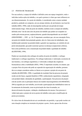 41 
2.5 POSTOS DE TRABALHO 
Em sua essência, o espaço de trabalho é definido como um espaço imaginário, onde o 
indivíduo realiza ações de trabalho, e no qual a postura é o fator que mais influencia no 
seu dimensionamento. Já o posto de trabalho, é considerado como a menor unidade 
produtiva, podendo ser composto, em seu arranjo mínimo, de um homem e seu local de 
trabalho (IIDA, 1990), onde ele desempenha tarefas por um período de tempo 
relativamente longo. Além do posto de trabalho, também existe a estação de trabalho, 
definida como “um de uma série de postos de trabalho que podem ser ocupados ou 
usados pela mesma pessoa, seqüencialmente, quando desempenhando sua atividade” 
(ERGONOMIC..., 1983 – p. 14). É importante considerar que, em sua concepção física, 
um posto de trabalho bem projetado garante, não só o bem-estar do trabalhador, mas 
também pode aumentar sua produtividade e garantir sua segurança, ao contrário de um 
posto mal projetado, que pode ocasionar queixas ou doenças ocupacionais crônicas, 
bem como problemas com a manutenção da produtividade e qualidade do trabalho 
(KADEFORS, 1998). 
Podem ser encontrados dois enfoques de análise do posto de trabalho: o enfoque 
tradicional e o enfoque ergonômico. No enfoque tradicional, é valorizada a economia de 
movimentos, e no enfoque ergonômico, é valorizada a redução das exigências 
biomecânicas sobre o trabalhador (IIDA, 1990). É importante ressaltar, no entanto, que 
o projeto físico do posto não pode ser separado da organização do trabalho, portanto 
deve-se sempre considerar ambos os fatores ao se pensar o projeto de um posto de 
trabalho (KADEFORS, 1998). A qualidade do resultado final do processo de projeto 
reside em três bases, segundo Kadefors (1998): conhecimento ergonômico, integração 
com produtividade e demandas de qualidade, e participação. Este processo de projeto 
está de acordo com os princípios básicos do modelo macroergonômico (GUIMARÃES, 
2001a) seguidos por este trabalho, envolvendo a participação dos trabalhadores tanto no 
levantamento da demanda, como na priorização dos itens levantados, no 
desenvolvimento do projeto, validação e detalhamento do mesmo. Este processo é 
válido tanto para o projeto de novos postos de trabalho como para a modificação de 
postos já existentes. 
Os vários itens de demanda devem ser considerados em paralelo, o que pode resultar em 
uma situação complexa no momento de projetar o posto. Assim, apesar das diversas 
 