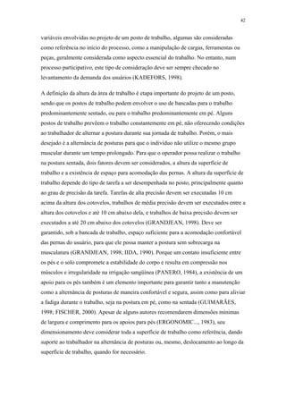 42 
variáveis envolvidas no projeto de um posto de trabalho, algumas são consideradas 
como referência no início do processo, como a manipulação de cargas, ferramentas ou 
peças, geralmente considerada como aspecto essencial do trabalho. No entanto, num 
processo participativo, este tipo de consideração deve ser sempre checado no 
levantamento da demanda dos usuários (KADEFORS, 1998). 
A definição da altura da área de trabalho é etapa importante do projeto de um posto, 
sendo que os postos de trabalho podem envolver o uso de bancadas para o trabalho 
predominantemente sentado, ou para o trabalho predominantemente em pé. Alguns 
postos de trabalho prevêem o trabalho constantemente em pé, não oferecendo condições 
ao trabalhador de alternar a postura durante sua jornada de trabalho. Porém, o mais 
desejado é a alternância de posturas para que o indivíduo não utilize o mesmo grupo 
muscular durante um tempo prolongado. Para que o operador possa realizar o trabalho 
na postura sentada, dois fatores devem ser considerados, a altura da superfície de 
trabalho e a existência de espaço para acomodação das pernas. A altura da superfície de 
trabalho depende do tipo de tarefa a ser desempenhada no posto, principalmente quanto 
ao grau de precisão da tarefa. Tarefas de alta precisão devem ser executadas 10 cm 
acima da altura dos cotovelos, trabalhos de média precisão devem ser executados entre a 
altura dos cotovelos e até 10 cm abaixo dela, e trabalhos de baixa precisão devem ser 
executados a até 20 cm abaixo dos cotovelos (GRANDJEAN, 1998). Deve ser 
garantido, sob a bancada de trabalho, espaço suficiente para a acomodação confortável 
das pernas do usuário, para que ele possa manter a postura sem sobrecarga na 
musculatura (GRANDJEAN, 1998; IIDA, 1990). Porque um contato insuficiente entre 
os pés e o solo compromete a estabilidade do corpo e resulta em compressão nos 
músculos e irregularidade na irrigação sangüínea (PANERO, 1984), a existência de um 
apoio para os pés também é um elemento importante para garantir tanto a manutenção 
como a alternância de posturas de maneira confortável e segura, assim como para aliviar 
a fadiga durante o trabalho, seja na postura em pé, como na sentada (GUIMARÃES, 
1998; FISCHER, 2000). Apesar de alguns autores recomendarem dimensões mínimas 
de largura e comprimento para os apoios para pés (ERGONOMIC..., 1983), seu 
dimensionamento deve considerar toda a superfície de trabalho como referência, dando 
suporte ao trabalhador na alternância de posturas ou, mesmo, deslocamento ao longo da 
superfície de trabalho, quando for necessário. 
 
