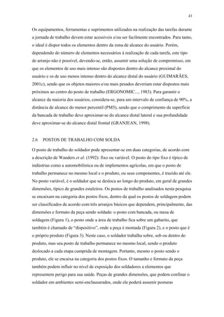 43 
Os equipamentos, ferramentas e suprimentos utilizados na realização das tarefas durante 
a jornada de trabalho devem estar acessíveis e/ou ser facilmente encontrados. Para tanto, 
o ideal é dispor todos os elementos dentro da zona de alcance do usuário. Porém, 
dependendo do número de elementos necessários à realização de cada tarefa, este tipo 
de arranjo não é possível, devendo-se, então, assumir uma solução de compromisso, em 
que os elementos de uso mais intenso são dispostos dentro do alcance proximal do 
usuário e os de uso menos intenso dentro do alcance distal do usuário (GUIMARÃES, 
2001c), sendo que os objetos maiores e/ou mais pesados deveriam estar dispostos mais 
próximos ao centro do posto de trabalho (ERGONOMIC..., 1983). Para garantir o 
alcance da maioria dos usuários, considera-se, para um intervalo de confiança de 90%, a 
distância de alcance do menor percentil (PM5), sendo que o comprimento da superfície 
da bancada de trabalho deve aproximar-se do alcance distal lateral e sua profundidade 
deve aproximar-se do alcance distal frontal (GRANJEAN, 1998). 
2.6 POSTOS DE TRABALHO COM SOLDA 
O posto de trabalho do soldador pode apresentar-se em duas categorias, de acordo com 
a descrição de Wanders et al. (1992): fixo ou variável. O posto do tipo fixo é típico de 
indústrias como a automobilística ou de implementos agrícolas, em que o posto de 
trabalho permanece no mesmo local e o produto, ou seus componentes, é trazido até ele. 
No posto variável, é o soldador que se desloca ao longo do produto, em geral de grandes 
dimensões, típico de grandes estaleiros. Os postos de trabalho analisados nesta pesquisa 
se encaixam na categoria dos postos fixos, dentro da qual os postos de soldagem podem 
ser classificados de acordo com três arranjos básicos que dependem, principalmente, das 
dimensões e formato da peça sendo soldada: o posto com bancada, ou mesa de 
soldagem (Figura 1), o posto onde a área de trabalho fica sobre um gabarito, que 
também é chamado de “dispositivo”, onde a peça é montada (Figura 2), e o posto que é 
o próprio produto (Figura 3). Neste caso, o soldador trabalha sobre, sob ou dentro do 
produto, mas seu posto de trabalho permanece no mesmo local, sendo o produto 
deslocado a cada etapa cumprida de montagem. Portanto, mesmo o posto sendo o 
produto, ele se encaixa na categoria dos postos fixos. O tamanho e formato da peça 
também podem influir no nível de exposição dos soldadores a elementos que 
representem perigo para sua saúde. Peças de grandes dimensões, que podem confinar o 
soldador em ambientes semi-enclausurados, onde ele poderá assumir posturas 
 