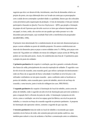 45 
sugerem que deve ser desenvolvida, inicialmente, uma lista de demandas relativa ao 
projeto do posto, em cuja elaboração deve ser levado em conta que as preocupações 
com a saúde devem contemplar a produtividade e a qualidade, fatores que são colocados 
como prioritários pela organização da produção. A lista de demandas é feita por método 
participativo baseado no Quality Function Deployment – QFD, que propõe a formação 
de grupos de até 8 pessoas que deverão escrever os itens que acharem importantes em 
um papel, os itens, então, são escritos em um quadro que todos possam ver e são 
discutidos para priorização, cujo resultado final sofre a interferência do pesquisador 
(KADEFORS, 1998). 
O primeiro item determinado foi o estabelecimento de um intervalo dimensional para as 
peças a serem soldadas no posto de trabalho proposto. Os autores estabeleceram um 
intervalo de dimensões para as peças a serem soldadas entre 5 e 500 kg, pois peças com 
menos de 5 kg podem ser soldadas em mesas de soldagem e peças acima de 500 kg não 
podem ser movidas pelo posto. Assim, foi estabelecida uma lista de 12 parâmetros para 
o projeto do posto do soldador: 
O primeiro parâmetro diz respeito à ventilação, que deve garantir a retirada eficiente 
dos fumos de solda, principalmente da zona de respiração do soldador. É sugerido o uso 
de três níveis de exaustão, uma exaustão geral, que utiliza o princípio de deslocamento – 
onde um fluxo de ar aquecido de baixa velocidade é insuflado no nível do piso e são 
utilizados ventiladores no teto para exaustão – para o ambiente onde se localizam os 
postos de trabalho, outra exaustão para o posto de trabalho, através de um braço de 
exaustão, e uma terceira, junto à tocha de soldagem (no caso, MIG/MAG). 
O segundo parâmetro diz respeito à iluminação do local de trabalho, assim como do 
plano de trabalho, onde é sugerido um alto nível de iluminação para prevenir acidentes e 
para a inspeção fácil e eficiente da junta de solda. A iluminação é proposta em três 
níveis, como a ventilação: um nível no espaço geral da fábrica; um nível no posto de 
trabalho; e o terceiro no braço de exaustão sugerido no primeiro parâmetro. A proposta 
de iluminação não apresenta valores, somente a sugestão de que seja alta. 
O terceiro parâmetro trata do ruído no local de trabalho e recomenda que sejam 
mantidos níveis baixos de ruído, não somente para prevenir perdas auditivas, mas 
também para reduzir o risco de acidentes e facilitar a comunicação entre os soldadores, 
 