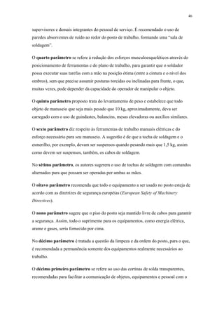 46 
supervisores e demais integrantes do pessoal de serviço. É recomendado o uso de 
paredes absorventes de ruído ao redor do posto de trabalho, formando uma “sala de 
soldagem”. 
O quarto parâmetro se refere à redução dos esforços musculoesqueléticos através do 
posicionamento de ferramentas e do plano de trabalho, para garantir que o soldador 
possa executar suas tarefas com a mão na posição ótima (entre a cintura e o nível dos 
ombros), sem que precise assumir posturas torcidas ou inclinadas para frente, o que, 
muitas vezes, pode depender da capacidade do operador de manipular o objeto. 
O quinto parâmetro proposto trata do levantamento de peso e estabelece que todo 
objeto de manuseio que seja mais pesado que 10 kg, aproximadamente, deva ser 
carregado com o uso de guindastes, balancins, mesas elevadoras ou auxílios similares. 
O sexto parâmetro diz respeito às ferramentas de trabalho manuais elétricas e do 
esforço necessário para seu manuseio. A sugestão é de que a tocha de soldagem e o 
esmerilho, por exemplo, devam ser suspensos quando pesando mais que 1,5 kg, assim 
como devem ser suspensos, também, os cabos de soldagem. 
No sétimo parâmetro, os autores sugerem o uso de tochas de soldagem com comandos 
alternados para que possam ser operadas por ambas as mãos. 
O oitavo parâmetro recomenda que todo o equipamento a ser usado no posto esteja de 
acordo com as diretrizes de segurança européias (European Safety of Machinery 
Directives). 
O nono parâmetro sugere que o piso do posto seja mantido livre de cabos para garantir 
a segurança. Assim, todo o suprimento para os equipamentos, como energia elétrica, 
arame e gases, seria fornecido por cima. 
No décimo parâmetro é tratada a questão da limpeza e da ordem do posto, para o que, 
é recomendada a permanência somente dos equipamentos realmente necessários ao 
trabalho. 
O décimo primeiro parâmetro se refere ao uso das cortinas de solda transparentes, 
recomendadas para facilitar a comunicação de objetos, equipamentos e pessoal com o 
 