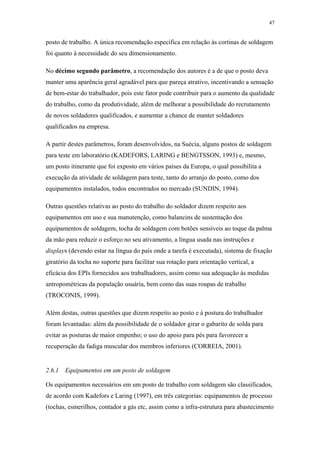 47 
posto de trabalho. A única recomendação específica em relação às cortinas de soldagem 
foi quanto à necessidade do seu dimensionamento. 
No décimo segundo parâmetro, a recomendação dos autores é a de que o posto deva 
manter uma aparência geral agradável para que pareça atrativo, incentivando a sensação 
de bem-estar do trabalhador, pois este fator pode contribuir para o aumento da qualidade 
do trabalho, como da produtividade, além de melhorar a possibilidade do recrutamento 
de novos soldadores qualificados, e aumentar a chance de manter soldadores 
qualificados na empresa. 
A partir destes parâmetros, foram desenvolvidos, na Suécia, alguns postos de soldagem 
para teste em laboratório (KADEFORS, LARING e BENGTSSON, 1993) e, mesmo, 
um posto itinerante que foi exposto em vários países da Europa, o qual possibilita a 
execução da atividade de soldagem para teste, tanto do arranjo do posto, como dos 
equipamentos instalados, todos encontrados no mercado (SUNDIN, 1994). 
Outras questões relativas ao posto do trabalho do soldador dizem respeito aos 
equipamentos em uso e sua manutenção, como balancins de sustentação dos 
equipamentos de soldagem, tocha de soldagem com botões sensíveis ao toque da palma 
da mão para reduzir o esforço no seu ativamento, a língua usada nas instruções e 
displays (devendo estar na língua do país onde a tarefa é executada), sistema de fixação 
giratório da tocha no suporte para facilitar sua rotação para orientação vertical, a 
eficácia dos EPIs fornecidos aos trabalhadores, assim como sua adequação às medidas 
antropométricas da população usuária, bem como das suas roupas de trabalho 
(TROCONIS, 1999). 
Além destas, outras questões que dizem respeito ao posto e à postura do trabalhador 
foram levantadas: além da possibilidade de o soldador girar o gabarito de solda para 
evitar as posturas de maior empenho; o uso do apoio para pés para favorecer a 
recuperação da fadiga muscular dos membros inferiores (CORREIA, 2001). 
2.6.1 Equipamentos em um posto de soldagem 
Os equipamentos necessários em um posto de trabalho com soldagem são classificados, 
de acordo com Kadefors e Laring (1997), em três categorias: equipamentos de processo 
(tochas, esmerilhos, contador a gás etc, assim como a infra-estrutura para abastecimento 
 