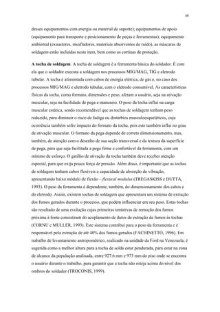 48 
desses equipamentos com energia ou material de suporte); equipamentos de apoio 
(equipamento para transporte e posicionamento de peças e ferramentas); equipamento 
ambiental (exaustores, insufladores, materiais absorventes de ruído), as máscaras de 
soldagem estão incluídas neste item, bem como as cortinas de proteção. 
A tocha de soldagem. A tocha de soldagem é a ferramenta básica do soldador. É com 
ela que o soldador executa a soldagem nos processos MIG/MAG, TIG e eletrodo 
tubular. A tocha é alimentada com cabos de energia elétrica, de gás e, no caso dos 
processos MIG/MAG e eletrodo tubular, com o eletrodo consumível. As características 
físicas da tocha, como formato, dimensões e peso, afetam o usuário, seja na ativação 
muscular, seja na facilidade de pega e manuseio. O peso da tocha influi na carga 
muscular estática, sendo recomendável que as tochas de soldagem tenham peso 
reduzido, para diminuir o risco de fadiga ou distúrbios musculoesqueléticos, cuja 
ocorrência também sofre impacto do formato da tocha, pois este também influi no grau 
de ativação muscular. O formato da pega depende de correto dimensionamento, mas, 
também, de atenção com o desenho de sua seção transversal e da textura da superfície 
de pega, para que seja facilitada a pega firme e confortável da ferramenta, com um 
mínimo de esforço. O gatilho de ativação da tocha também deve receber atenção 
especial, para que exija pouca força de pressão. Além disso, é importante que as tochas 
de soldagem tenham cabos flexíveis e capacidade de absorção de vibração, 
apresentando baixo módulo de flexão – flexural modulus (TREGASKISS e DUTTA, 
1993). O peso da ferramenta é dependente, também, do dimensionamento dos cabos e 
do eletrodo. Assim, existem tochas de soldagem que apresentam um sistema de extração 
dos fumos gerados durante o processo, que podem influenciar em seu peso. Estas tochas 
são resultado de uma evolução cujas primeiras tentativas de remoção dos fumos 
próxima à fonte consistiram do acoplamento de dutos de extração de fumos às tochas 
(CORNU e MULLER, 1993). Este sistema contribui para o peso da ferramenta e é 
responsável pela extração de até 40% dos fumos gerados (FACHINETTO, 1996). Em 
trabalho de levantamento antropométrico, realizado na unidade da Ford na Venezuela, é 
sugerida como a melhor altura para a tocha de solda estar pendurada, para estar na zona 
de alcance da população analisada, entre 927.6 mm e 973 mm do piso onde se encontra 
o usuário durante o trabalho, para garantir que a tocha não esteja acima do nível dos 
ombros do soldador (TROCONIS, 1999). 
 