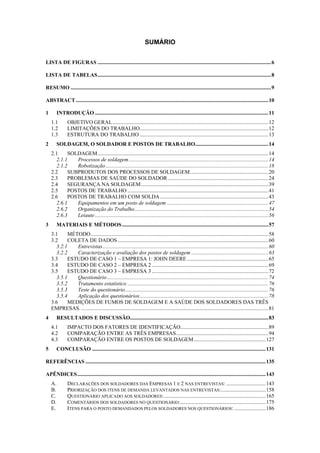 4 
SUMÁRIO 
LISTA DE FIGURAS ................................................................................................................................6 
LISTA DE TABELAS................................................................................................................................8 
RESUMO ....................................................................................................................................................9 
ABSTRACT..............................................................................................................................................10 
1 INTRODUÇÃO ................................................................................................................................11 
1.1 OBJETIVO GERAL...................................................................................................................12 
1.2 LIMITAÇÕES DO TRABALHO...............................................................................................12 
1.3 ESTRUTURA DO TRABALHO...............................................................................................13 
2 SOLDAGEM, O SOLDADOR E POSTOS DE TRABALHO......................................................14 
2.1 SOLDAGEM..............................................................................................................................14 
2.1.1 Processos de soldagem.......................................................................................................14 
2.1.2 Robotização ........................................................................................................................18 
2.2 SUBPRODUTOS DOS PROCESSOS DE SOLDAGEM..........................................................20 
2.3 PROBLEMAS DE SAÚDE DO SOLDADOR ..........................................................................24 
2.4 SEGURANÇA NA SOLDAGEM..............................................................................................39 
2.5 POSTOS DE TRABALHO........................................................................................................41 
2.6 POSTOS DE TRABALHO COM SOLDA................................................................................43 
2.6.1 Equipamentos em um posto de soldagem ...........................................................................47 
2.6.2 Organização do Trabalho...................................................................................................54 
2.6.3 Leiaute ................................................................................................................................56 
3 MATERIAIS E MÉTODOS............................................................................................................57 
3.1 MÉTODO...................................................................................................................................58 
3.2 COLETA DE DADOS ...............................................................................................................60 
3.2.1 Entrevistas ..........................................................................................................................60 
3.2.2 Caracterização e avaliação dos postos de soldagem .........................................................63 
3.3 ESTUDO DE CASO 1 – EMPRESA 1: JOHN DEERE............................................................65 
3.4 ESTUDO DE CASO 2 – EMPRESA 2 ......................................................................................69 
3.5 ESTUDO DE CASO 3 – EMPRESA 3 ......................................................................................72 
3.5.1 Questionário .......................................................................................................................74 
3.5.2 Tratamento estatístico ........................................................................................................76 
3.5.3 Teste do questionário..........................................................................................................76 
3.5.4 Aplicação dos questionários...............................................................................................78 
3.6 MEDIÇÕES DE FUMOS DE SOLDAGEM E A SAÚDE DOS SOLDADORES DAS TRÊS 
EMPRESAS. ..........................................................................................................................................81 
4 RESULTADOS E DISCUSSÃO......................................................................................................83 
4.1 IMPACTO DOS FATORES DE IDENTIFICAÇÃO.................................................................89 
4.2 COMPARAÇÃO ENTRE AS TRÊS EMPRESAS....................................................................94 
4.3 COMPARAÇÃO ENTRE OS POSTOS DE SOLDAGEM.....................................................127 
5 CONCLUSÃO ................................................................................................................................131 
REFERÊNCIAS .....................................................................................................................................135 
APÊNDICES...........................................................................................................................................143 
A. DECLARAÇÕES DOS SOLDADORES DAS EMPRESAS 1 E 2 NAS ENTREVISTAS: .............................143 
B. PRIORIZAÇÃO DOS ITENS DE DEMANDA LEVANTADOS NAS ENTREVISTAS:.................................158 
C. QUESTIONÁRIO APLICADO AOS SOLDADORES:...........................................................................165 
D. COMENTÁRIOS DOS SOLDADORES NO QUESTIONÁRIO:...............................................................175 
E. ITENS PARA O POSTO DEMANDADOS PELOS SOLDADORES NOS QUESTIONÁRIOS: .......................186 
 