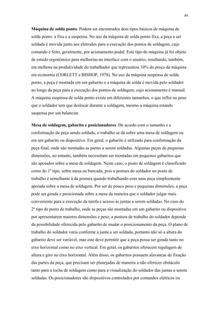 49 
Máquina de solda ponto. Podem ser encontrados dois tipos básicos de máquina de 
solda ponto: a fixa e a suspensa. No uso da máquina de solda ponto fixa, a peça a ser 
soldada é movida junto aos eletrodos para a execução dos pontos de soldagem, cujo 
comando é feito, geralmente, por acionamento podal. Este tipo de máquina já foi objeto 
de estudo ergonômico para melhorias na interface com o usuário, resultando, também, 
em melhora na produtividade do trabalhador que representou 10% do preço da máquina 
em economia (CORLETT e BISHOP, 1978). No uso da máquina suspensa de solda 
ponto, a peça é montada em um gabarito e a máquina de solda é movida pelo soldador 
ao longo da peça para a execução dos pontos de soldagem, cujo acionamento é manual. 
A máquina suspensa de solda ponto existe em diferentes tamanhos, o que influi no peso 
que o soldador tem que deslocar durante a soldagem, mesmo a máquina estando 
suspensa por um balancim. 
Mesa de soldagem, gabarito e posicionadores. De acordo com o tamanho e a 
conformação da peça sendo soldada, o trabalho se dá sobre uma mesa de soldagem ou 
em um gabarito ou dispositivo. Em geral, o gabarito é utilizado para conformação da 
peça final, onde são montadas as partes a serem soldadas. Algumas peças de pequenas 
dimensões, no entanto, também necessitam ser montadas em pequenos gabaritos que 
são apoiados sobre a mesa de soldagem. Neste caso, o posto de soldagem é classificado 
como do 1º tipo, sobre mesa ou bancada, pois a postura do soldador no posto de 
trabalho é semelhante à da postura quando trabalhando com uma peça simplesmente 
apoiada sobre a mesa de soldagem. Por ser de pouco peso e pequenas dimensões, a peça 
pode ser girada e posicionada sobre a mesa da maneira que o soldador julgar mais 
conveniente para a execução da tarefa e acesso às juntas a serem soldadas. No caso do 
2º tipo de posto de trabalho, onde as peças são montadas em um gabarito ou dispositivo 
por apresentarem maiores dimensões e peso, a postura de trabalho do soldador depende 
da possibilidade oferecida pelo gabarito de mudar o posicionamento da peça. O plano de 
trabalho do soldador varia conforme a junta a ser soldada, portanto não só a altura do 
gabarito deve ser variável, mas este deve permitir que a peça possa ser girada tanto no 
eixo horizontal como no eixo vertical. Em geral, os gabaritos oferecem regulagem de 
altura e giro no eixo horizontal. Além disso, os gabaritos possuem alavancas de fixação 
das partes da peça, que precisam ser planejadas de maneira a não oferecer obstáculo 
tanto para a tocha de soldagem como para a visualização do soldador das juntas a serem 
soldadas. Os posicionadores são dispositivos controlados por comandos elétricos ou 
 