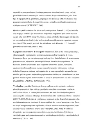 50 
automáticos, que permitem o giro da peça tanto no plano horizontal, como vertical, 
permitindo diversas combinações e maior controle do posicionamento da junta. Este 
tipo de equipamento é, geralmente, empregado nos postos de solda robotizados, mas 
pode representar redução da carga física sobre o soldador, se utilizado em postos de 
soldagem manual (BOEKHOLT, 2000). 
Quanto ao posicionamento das peças sendo manipuladas, Troconis (1999) recomenda 
que: as peças soldadas que precisem ser empurradas ou puxadas para serem movidas 
devem estar entre 599.9 mm e 701.2 mm de altura; o trabalho de soldagem não deveria 
ser executado acima do nível dos ombros, sendo sugerido que seja executado em uma 
área entre 1025.6 mm (5º percentil dos soldadores, mais 45 mm) e 1152.2 mm (95º 
percentil dos soldadores, mais 45 mm). 
Equipamentos auxiliares de transporte e suspensão. Para evitar o manejo de cargas, 
são empregados equipamentos auxiliares para suspensão e transporte de peças e 
ferramentas. Peças que excedam a capacidade de força do trabalhador, de acordo com a 
postura adotada, não devem ser manipuladas sem o auxílio de equipamento. Os 
balancins podem ser utilizados para suspender ferramentas e cabos, bem como 
equipamentos fornecedores de energia para as ferramentas utilizadas no posto de 
trabalho. Para peças maiores, inadequadas não só para manipulação sem auxílio, mas 
também, para as quais é necessário equipamento de auxílio com comando elétrico, para 
permitir paradas rápidas de movimento, as talhas ou pontes rolantes são mais adequadas 
(KADEFORS, LARING e BENGTSSON, 1993). 
Ventilação e exaustão. Os sistemas de renovação de ar dos ambientes podem ser 
classificados em dois tipos básicos: ventilação natural ou espontânea e ventilação 
artificial ou forçada. A ventilação Natural se dá por meio de diferenças de pressão 
causadas pelos ventos ou diferenças de temperatura entre o ambiente externo e o interno 
(COSTA, 1980). Neste tipo de ventilação, é necessário evitar desconforto causado pelas 
condições externas, ou resultante da alta velocidade dos ventos, bem como evitar fluxos 
de ar que transportem poeiras e poluentes, além de buscar o melhor compromisso entre 
as condições de conforto no inverno e no verão (ALLARD, 1998). A ventilação 
Forçada é a que ocorre por meios mecânicos, ou seja, ventiladores. Este tipo de 
ventilação pode ser feito de duas maneiras: ventilação geral diluidora e ventilação local 
exaustora (COSTA, 1980). 
 
