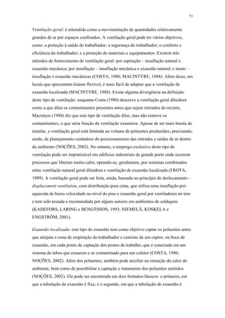 51 
Ventilação geral: é entendida como a movimentação de quantidades relativamente 
grandes de ar por espaços confinados. A ventilação geral pode ter vários objetivos, 
como: a proteção à saúde do trabalhador; a segurança do trabalhador; o conforto e 
eficiência do trabalhador; e a proteção de materiais e equipamentos. Existem três 
métodos de fornecimento de ventilação geral: por aspiração – insuflação natural e 
exaustão mecânica; por insuflação – insuflação mecânica e exaustão natural; e misto – 
insuflação e exaustão mecânicas (COSTA, 1980; MACINTYRE, 1988). Além disso, em 
locais que apresentem leiaute flexível, é mais fácil de adaptar que a ventilação de 
exaustão localizada (MACINTYRE, 1988). Existe alguma divergência na definição 
deste tipo de ventilação: enquanto Costa (1980) descreve a ventilação geral diluidora 
como a que dilui os contaminantes presentes antes que sejam retirados do recinto, 
Macintyre (1988) diz que este tipo de ventilação dilui, mas não remove os 
contaminantes, o que seria função da ventilação exaustora. Apesar de ser mais barata de 
instalar, a ventilação geral está limitada ao volume de poluentes produzidos, precisando, 
ainda, de planejamento cuidadoso do posicionamento das entradas e saídas de ar dentro 
do ambiente (NOÇÕES, 2002). No entanto, o emprego exclusivo deste tipo de 
ventilação pode ser impraticável em edifícios industriais de grande porte onde ocorrem 
processos que liberam muito calor, optando-se, geralmente, por sistemas combinados 
entre ventilação natural geral diluidora e ventilação de exaustão localizada (FROTA, 
1989). A ventilação geral pode ser feita, ainda, baseada no princípio de deslocamento – 
displacement ventilation, com distribuição para cima, que utiliza uma insuflação pré-aquecida 
de baixa velocidade no nível do piso e exaustão geral por ventiladores no teto 
e tem sido testada e recomendada por alguns autores em ambientes de soldagem 
(KADEFORS, LARING e BENGTSSON, 1993; NIEMELÄ, KOSKELA e 
ENGSTRÖM, 2001). 
Exaustão localizada: este tipo de exaustão tem como objetivo captar os poluentes antes 
que atinjam a zona de respiração do trabalhador e consiste de um captor, ou boca de 
exaustão, em cada ponto de captação dos postos de trabalho, que é conectada em um 
sistema de tubos que exaurem o ar contaminado para um coletor (COSTA, 1980; 
NOÇÕES, 2002). Além dos poluentes, também pode auxiliar na remoção do calor do 
ambiente, bem como de possibilitar a captação e tratamento dos poluentes emitidos 
(NOÇÕES, 2002). Ele pode ser encontrado em dois formatos básicos: o primeiro, em 
que a tubulação de exaustão é fixa; e o segundo, em que a tubulação de exaustão é 
 