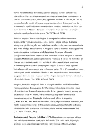 52 
móvel, possibilitando ao trabalhador, localizar a boca de exaustão conforme sua 
conveniência. No primeiro tipo, em geral, encontram-se as coifas de exaustão sobre a 
bancada de trabalho ou fixas junto à parede posterior ou lateral da bancada, no caso de 
postos delimitados por divisórias que caracterizem paredes. A distância da boca de 
exaustão influi significativamente na eficiência do sistema – diminuição de 38% a 58% 
a uma distância de 420 mm – bem como a existência de um sistema de insuflação e 
aspiração – push-pull ventilation system (WATSON et al., 2001). 
Exaustão integrada à tocha de soldagem: existe a possibilidade de o sistema de 
extração poder remover, juntamente com os fumos, o gás de proteção da poça de 
soldagem, o que é indesejado, pois prejudica o trabalho. Assim, as tochas são analisadas 
para evitar este tipo de interferência. A posição da tocha no momento da soldagem, bem 
como a presença de correntes de ar, são fatores que têm grande influência, 
principalmente se somados, na eficiência do sistema de extração integrado às tochas de 
soldagem. Outros fatores que influenciam são a velocidade da sucção e a intensidade do 
fluxo de gás de proteção (CORNU e MULLER, 1993). A eficiência do sistema de 
exaustão integrado à tocha de soldagem pode chegar a 90-95% se forem seguidas 
instruções dos fabricantes, como a de posicionar a tocha a 90º ± 15º em relação ao plano 
de soldagem. Porém, o tamanho e formato da peça sendo soldada são condicionantes 
que podem dificultar para o soldador, manter este posicionamento da tocha, reduzindo a 
eficiência do sistema (SMARGIASSE et al., 2000). 
Em geral, a exaustão integrada à tocha de soldagem apresenta relativa eficiência na 
remoção dos fumos de solda, cerca de 40%. Entre os três sistemas propostos, o mais 
eficiente é o braço de exaustão com tubulação flexível, podendo remover cerca de 90% 
dos fumos de solda. No entanto, este sistema obriga o operador a reposicionar 
constantemente o braço de exaustão, conforme muda o local da soldagem 
(FACHINETTO, 1996). O uso do sistema de ventilação geral também é importante para 
manter o equilíbrio nos níveis de fornecimento de ar e, conseqüentemente, na diluição 
dos fumos lançados no ambiente de trabalho, durante as diferentes estações do ano 
(SMARGIASSE et al., 2000). 
Equipamentos de Proteção Individual – EPIs. Os soldadores normalmente utilizam 
uma série de Equipamentos de Proteção Individual – EPIs como forma de proteção 
contra os riscos apresentados pelo ambiente e processos de soldagem. Qualquer 
 