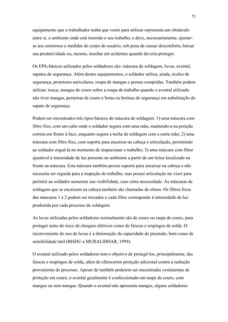 53 
equipamento que o trabalhador tenha que vestir para utilizar representa um obstáculo 
entre si, o ambiente onde está inserido e seu trabalho, e deve, necessariamente, ajustar-se 
aos contornos e medidas do corpo do usuário, sob pena de causar desconforto, baixar 
sua produtividade ou, mesmo, resultar em acidentes quando deveria proteger. 
Os EPIs básicos utilizados pelos soldadores são: máscara de soldagem, luvas, avental, 
sapatos de segurança. Além destes equipamentos, o soldador utiliza, ainda, óculos de 
segurança, protetores auriculares, roupa de mangas e pernas compridas. Também podem 
utilizar: touca, mangas de couro sobre a roupa de trabalho quando o avental utilizado 
não tiver mangas, perneiras de couro e botas ou botinas de segurança em substituição do 
sapato de segurança. 
Podem ser encontrados três tipos básicos de máscara de soldagem: 1) uma máscara com 
filtro fixo, com um cabo onde o soldador segura com uma mão, mantendo-a na posição 
correta em frente à face, enquanto segura a tocha de soldagem com a outra mão; 2) uma 
máscara com filtro fixo, com suporte para encaixar na cabeça e articulação, permitindo 
ao soldador erguê-la no momento de inspecionar o trabalho; 3) uma máscara com filtro 
ajustável à intensidade de luz presente no ambiente a partir de um leitor localizado na 
frente na máscara. Esta máscara também possui suporte para encaixar na cabeça e não 
necessita ser erguida para a inspeção do trabalho, mas possui articulação no visor para 
permitir ao soldador aumentar sua visibilidade, caso sinta necessidade. As máscaras de 
soldagem que se encaixam na cabeça também são chamadas de elmos. Os filtros fixos 
das máscaras 1 e 2 podem ser trocados e cada filtro corresponde à intensidade de luz 
produzida por cada processo de soldagem. 
As luvas utilizadas pelos soldadores normalmente são de couro ou raspa de couro, para 
proteger tanto do risco de choques elétricos como de faíscas e respingos de solda. O 
inconveniente do uso de luvas é a diminuição da capacidade de preensão, bem como de 
sensibilidade tátil (BISHU e MURALIDHAR, 1999). 
O avental utilizado pelos soldadores tem o objetivo de protegê-los, principalmente, das 
faíscas e respingos de solda, além de oferecerem proteção adicional contra a radiação 
proveniente do processo. Apesar de também poderem ser encontradas vestimentas de 
proteção em couro, o avental geralmente é confeccionado em raspa de couro, com 
mangas ou sem mangas. Quando o avental não apresenta mangas, alguns soldadores 
 