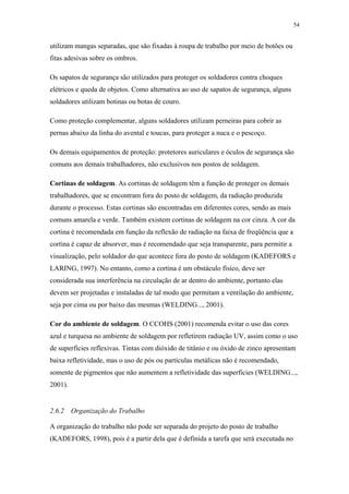 54 
utilizam mangas separadas, que são fixadas à roupa de trabalho por meio de botões ou 
fitas adesivas sobre os ombros. 
Os sapatos de segurança são utilizados para proteger os soldadores contra choques 
elétricos e queda de objetos. Como alternativa ao uso de sapatos de segurança, alguns 
soldadores utilizam botinas ou botas de couro. 
Como proteção complementar, alguns soldadores utilizam perneiras para cobrir as 
pernas abaixo da linha do avental e toucas, para proteger a nuca e o pescoço. 
Os demais equipamentos de proteção: protetores auriculares e óculos de segurança são 
comuns aos demais trabalhadores, não exclusivos nos postos de soldagem. 
Cortinas de soldagem. As cortinas de soldagem têm a função de proteger os demais 
trabalhadores, que se encontram fora do posto de soldagem, da radiação produzida 
durante o processo. Estas cortinas são encontradas em diferentes cores, sendo as mais 
comuns amarela e verde. Também existem cortinas de soldagem na cor cinza. A cor da 
cortina é recomendada em função da reflexão de radiação na faixa de freqüência que a 
cortina é capaz de absorver, mas é recomendado que seja transparente, para permitir a 
visualização, pelo soldador do que acontece fora do posto de soldagem (KADEFORS e 
LARING, 1997). No entanto, como a cortina é um obstáculo físico, deve ser 
considerada sua interferência na circulação de ar dentro do ambiente, portanto elas 
devem ser projetadas e instaladas de tal modo que permitam a ventilação do ambiente, 
seja por cima ou por baixo das mesmas (WELDING..., 2001). 
Cor do ambiente de soldagem. O CCOHS (2001) recomenda evitar o uso das cores 
azul e turquesa no ambiente de soldagem por refletirem radiação UV, assim como o uso 
de superfícies reflexivas. Tintas com dióxido de titânio e ou óxido de zinco apresentam 
baixa refletividade, mas o uso de pós ou partículas metálicas não é recomendado, 
somente de pigmentos que não aumentem a refletividade das superfícies (WELDING..., 
2001). 
2.6.2 Organização do Trabalho 
A organização do trabalho não pode ser separada do projeto do posto de trabalho 
(KADEFORS, 1998), pois é a partir dela que é definida a tarefa que será executada no 
 