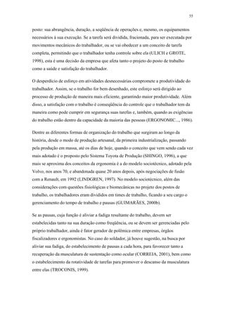 55 
posto: sua abrangência, duração, a seqüência de operações e, mesmo, os equipamentos 
necessários à sua execução. Se a tarefa será dividida, fracionada, para ser executada por 
movimentos mecânicos do trabalhador, ou se vai obedecer a um conceito de tarefa 
completa, permitindo que o trabalhador tenha controle sobre ela (ULICH e GROTE, 
1998), esta é uma decisão da empresa que afeta tanto o projeto do posto de trabalho 
como a saúde e satisfação do trabalhador. 
O desperdício de esforço em atividades desnecessárias compromete a produtividade do 
trabalhador. Assim, se o trabalho for bem desenhado, este esforço será dirigido ao 
processo de produção de maneira mais eficiente, garantindo maior produtividade. Além 
disso, a satisfação com o trabalho é conseqüência do controle que o trabalhador tem da 
maneira como pode cumprir em segurança suas tarefas e, também, quando as exigências 
do trabalho estão dentro da capacidade da maioria das pessoas (ERGONOMIC..., 1986). 
Dentre as diferentes formas de organização do trabalho que surgiram ao longo da 
história, desde o modo de produção artesanal, da primeira industrialização, passando 
pela produção em massa, até os dias de hoje, quando o conceito que vem sendo cada vez 
mais adotado é o proposto pelo Sistema Toyota de Produção (SHINGO, 1996), a que 
mais se aproxima dos conceitos da ergonomia é a do modelo sociotécnico, adotado pela 
Volvo, nos anos 70, e abandonada quase 20 anos depois, após negociações de fusão 
com a Renault, em 1992 (LINDGREN, 1997). No modelo sociotécnico, além das 
considerações com questões fisiológicas e biomecânicas no projeto dos postos de 
trabalho, os trabalhadores eram divididos em times de trabalho, ficando a seu cargo o 
gerenciamento do tempo de trabalho e pausas (GUIMARÃES, 2000b). 
Se as pausas, cuja função é aliviar a fadiga resultante do trabalho, devem ser 
estabelecidas tanto na sua duração como freqüência, ou se devem ser gerenciadas pelo 
próprio trabalhador, ainda é fator gerador de polêmica entre empresas, órgãos 
fiscalizadores e ergonomistas. No caso do soldador, já houve sugestão, na busca por 
aliviar sua fadiga, do estabelecimento de pausas a cada hora, para favorecer tanto a 
recuperação da musculatura de sustentação como ocular (CORREIA, 2001), bem como 
o estabelecimento da rotatividade de tarefas para promover o descanso da musculatura 
entre elas (TROCONIS, 1999). 
 