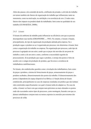 56 
Além das pausas e do conteúdo da tarefa, a definição da jornada e a divisão do trabalho 
em turnos também são fatores de organização do trabalho que influenciam, tanto na 
monotonia, como na motivação, na satisfação e na ocorrência de erro. E todos estes 
fatores têm impacto na produtividade do trabalhador, bem como na qualidade do seu 
trabalho (GUIMARÃES, 2000b). 
2.6.3 Leiaute 
O leiaute do ambiente de trabalho pode influenciar na eficiência com que as pessoas 
desempenham suas tarefas (ERGONOMIC..., 1983). No entanto, o leiaute é função, 
principalmente, do tipo de organização da produção adotada pela empresa. Se a 
produção segue o produto ou se é organizada por processo, isto determina o leiaute, bem 
como a organização do trabalho na empresa. Na organização por processo, cada tipo de 
processo é agrupado em um setor, sendo que as peças são movidas de um posto de 
trabalho a outro e de um setor a outro, conforme a necessidade seguinte de 
processamento. Já na produção que segue o produto, o arranjo dos postos é feito de 
acordo com o estágio de produção do produto, que favorece a existência de 
trabalhadores multifuncionais. 
No leiaute, são estabelecidas questões como: circulação dos trabalhadores, bem como 
de peças e produtos, sistema de fornecimento de peças, armazenamento de peças e 
produtos acabados, dimensionamento dos postos de trabalho. O dimensionamento dos 
postos é dependente do espaço disponível na fábrica e é função direta do leiaute 
estabelecido, principalmente no caso de empresas instaladas em prédios que não tenham 
sido construídos especificamente e ao qual o leiaute tenha de adaptar-se. No caso da 
solda, o leiaute vai fazer com que estejam mais próximos ou mais afastados os postos 
onde são executados outros tipos de processos, como montagem, fazendo com que os 
demais trabalhadores estejam mais ou menos expostos às emissões provenientes dos 
processos de solda. 
 