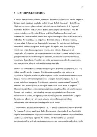 57 
3 MATERIAIS E MÉTODOS 
A análise do trabalho do soldador, feita nesta dissertação, foi realizada em três empresas 
do setor metal-mecânico instaladas no Rio Grande do Sul: Empresa 1 – John Deere, 
fabricante de tratores, plantadeiras e colheitadeiras em Horizontina, RS; Empresa 2, 
montadora de ônibus no Rio Grande do Sul; e uma empresa fabricante de bens de 
consumo duráveis em Gravataí, RS, que será identificada como Empresa 3. As 
Empresas 1 e 2 desenvolviam trabalhos de ergonomia em parceria com a Universidade 
Federal do Rio Grande do Sul no período de tempo em que se deu esta pesquisa, 
portanto a fase de lançamento do projeto foi anterior e fez parte de um trabalho que 
transcendeu a análise dos postos de soldagem. À Empresa 3 foi solicitado que 
permitisse a coleta de dados para esta pesquisa com o intuito de poderem ser 
comparadas três empresas que empregassem os mesmos processos de soldagem, mas 
que apresentassem níveis tecnológicos diferentes, assim como diferentes formas de 
organização da produção. Considere-se, ainda, que as empresas não são concorrentes, 
pois seus produtos atingem nichos diferentes do mercado. 
Entende-se, neste trabalho, como níveis tecnológicos diferentes das empresas, não só o 
estágio tecnológico dos processos de soldagem empregados, mas, também, a 
organização da produção adotada pelas empresas. Assim, duas das empresas em que se 
deu esta pesquisa apresentam processos de soldagem manual (Empresas 1 e 2) na 
grande maioria de seus postos de soldagem, enquanto a outra empresa (Empresa 3) 
apresenta 35% de seus postos de soldagem robotizados. Além disso, as empresas 
fabricam seus produtos com uma organização da produção desde a artesanal (Empresa 
2), onde cada produto é customizado e, mesmo, reprojetado de acordo com as 
necessidades do cliente, até a produção em massa de produtos padronizados (Empresa 
3), sendo que a Empresa 1 apresenta situação intermediária, com produtos 
padronizados, mas não caracterizando produção em massa. 
O levantamento de dados nas Empresas 1 e 2 se deu de acordo com o método proposto. 
Na Empresa 3, porém, a coleta de dados deu-se com a colaboração de um funcionário 
da própria empresa com o emprego de uma das ferramentas propostas: o questionário de 
validação, descrito neste capítulo. No entanto, este funcionário não utilizou o 
questionário padrão aplicado nas duas outras empresas, mas uma adaptação deste, tendo 
 