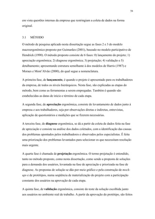 58 
em vista questões internas da empresa que restringiam a coleta de dados na forma 
original. 
3.1 MÉTODO 
O método de pesquisa aplicado nesta dissertação segue as fases 2 e 3 do modelo 
macroergonômico proposto por Guimarães (2001), baseado no modelo participativo de 
Hendrick (1990). O método proposto consiste de 6 fases: 0) lançamento do projeto; 1) 
apreciação ergonômica; 2) diagnose ergonômica; 3) projetação; 4) validação e 5) 
detalhamento; apresentando estrutura semelhante à dos modelos de Harris (1987) e 
Moraes e Mont’Alvão (2000), do qual segue a nomenclatura. 
A primeira fase, de lançamento, é quando o projeto é apresentado para os trabalhadores 
da empresa, de todos os níveis hierárquicos. Nesta fase, são explicadas as etapas do 
método, bem como as ferramentas a serem empregadas. Também é quando são 
estabelecidas as datas de início e término de cada etapa. 
A segunda fase, de apreciação ergonômica, consiste do levantamento de dados junto à 
empresa e aos trabalhadores, seja por observações diretas e indiretas, entrevistas, 
aplicação de questionários e medições que se fizerem necessárias. 
A terceira fase, de diagnose ergonômica, se dá a partir da coleta de dados feita na fase 
de apreciação e consiste na análise dos dados coletados, com a identificação das causas 
dos problemas apontados pelos trabalhadores e observados pelos especialistas. É feita 
uma priorização dos problemas levantados para selecionar os que necessitam resolução 
mais urgente. 
A quarta fase é chamada de projetação ergonômica. O termo projetação é entendido, 
tanto no método proposto, como nesta dissertação, como sendo a proposta de soluções 
para a demanda dos usuários, levantada na fase de apreciação e priorizada na fase de 
diagnose. As propostas de solução se dão por meio gráfico e pela construção de mock-ups 
e de protótipos, numa seqüência de materialização do projeto com a participação 
constante dos usuários na aprovação de cada etapa. 
A quinta fase, de validação ergonômica, consiste do teste da solução escolhida junto 
aos usuários no ambiente real de trabalho. A partir da aprovação do protótipo, são feitos 
 