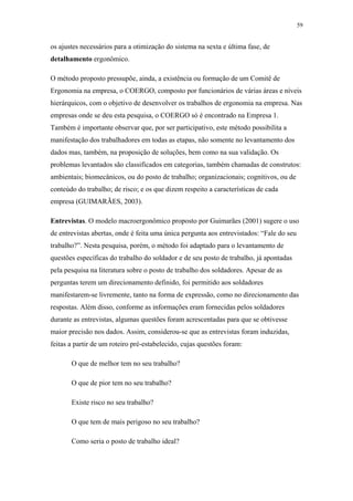 59 
os ajustes necessários para a otimização do sistema na sexta e última fase, de 
detalhamento ergonômico. 
O método proposto pressupõe, ainda, a existência ou formação de um Comitê de 
Ergonomia na empresa, o COERGO, composto por funcionários de várias áreas e níveis 
hierárquicos, com o objetivo de desenvolver os trabalhos de ergonomia na empresa. Nas 
empresas onde se deu esta pesquisa, o COERGO só é encontrado na Empresa 1. 
Também é importante observar que, por ser participativo, este método possibilita a 
manifestação dos trabalhadores em todas as etapas, não somente no levantamento dos 
dados mas, também, na proposição de soluções, bem como na sua validação. Os 
problemas levantados são classificados em categorias, também chamadas de construtos: 
ambientais; biomecânicos, ou do posto de trabalho; organizacionais; cognitivos, ou de 
conteúdo do trabalho; de risco; e os que dizem respeito a características de cada 
empresa (GUIMARÃES, 2003). 
Entrevistas. O modelo macroergonômico proposto por Guimarães (2001) sugere o uso 
de entrevistas abertas, onde é feita uma única pergunta aos entrevistados: “Fale do seu 
trabalho?”. Nesta pesquisa, porém, o método foi adaptado para o levantamento de 
questões específicas do trabalho do soldador e de seu posto de trabalho, já apontadas 
pela pesquisa na literatura sobre o posto de trabalho dos soldadores. Apesar de as 
perguntas terem um direcionamento definido, foi permitido aos soldadores 
manifestarem-se livremente, tanto na forma de expressão, como no direcionamento das 
respostas. Além disso, conforme as informações eram fornecidas pelos soldadores 
durante as entrevistas, algumas questões foram acrescentadas para que se obtivesse 
maior precisão nos dados. Assim, considerou-se que as entrevistas foram induzidas, 
feitas a partir de um roteiro pré-estabelecido, cujas questões foram: 
O que de melhor tem no seu trabalho? 
O que de pior tem no seu trabalho? 
Existe risco no seu trabalho? 
O que tem de mais perigoso no seu trabalho? 
Como seria o posto de trabalho ideal? 
 