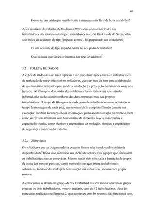 60 
Como seria o posto que possibilitasse a maneira mais fácil de fazer o trabalho? 
Após descrição do trabalho de Goldman (2000), cuja análise das CATs dos 
trabalhadores dos setores metalúrgico e metal-mecânico do Rio Grande do Sul apontou 
alto índice de acidentes do tipo “impacto contra”, foi perguntado aos soldadores: 
Existe acidente do tipo impacto contra no seu posto de trabalho? 
Qual a causa que vocês atribuem a este tipo de acidente? 
3.2 COLETA DE DADOS 
A coleta de dados deu-se, nas Empresas 1 e 2, por observações diretas e indiretas, além 
da realização de entrevistas com os soldadores, que serviram de base para a elaboração 
de questionários, utilizados para medir a satisfação e a percepção dos usuários sobre seu 
trabalho. As filmagens dos postos dos soldadores foram feitas com a permissão 
informal, não só dos administradores das duas empresas, mas dos próprios 
trabalhadores. O tempo de filmagem de cada posto de trabalho teve como referência o 
tempo de montagem de cada peça, que teve um ciclo completo filmado durante sua 
execução. Também foram coletadas informações junto à administração da empresa, bem 
como entrevistas informais com funcionários de diferentes níveis hierárquicos e 
capacitação técnica, como técnicos e engenheiros de produção, técnicos e engenheiros 
de segurança e médicos do trabalho. 
3.2.1 Entrevistas 
Os soldadores que participaram desta pesquisa foram selecionados pelo critério da 
disponibilidade, tendo sido solicitado aos chefes de setores e/ou equipes que liberassem 
os trabalhadores para as entrevistas. Mesmo tendo sido solicitada a formação de grupos 
de oito a dez pessoas pessoas, houve momentos em que foram enviados mais 
soldadores, tendo-se decidido pela continuação das entrevistas, mesmo com grupos 
maiores. 
As entrevistas se deram em grupos de 5 a 8 trabalhadores, em média, ocorrendo grupos 
com um ou dois trabalhadores, e outros maiores, com até 12 trabalhadores. Uma das 
entrevistas realizadas na Empresa 2, que aconteceu com 16 pessoas, não funcionou bem, 
 
