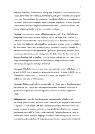 61 
pois se estabeleceram, informalmente, dois grupos de 8 pessoas e um claramente inibia 
o outro. Também foi observado que, normalmente, cada grupo tem um líder que “puxa” 
a conversa. As entrevistas se deram durante a jornada de trabalho ou na troca dos turnos 
e as turmas para as entrevistas eram organizadas pelos supervisores de turno, aos quais 
foi solicitado que formassem grupos de tamanho uniforme. Apesar disto, porém, nem 
sempre foi possível manter os grupos em número constante. 
Empresa 1. As entrevistas com os soldadores se deram em 03 de abril de 2002, com 
dois grupos de soldadores do turno do dia do Setor 1, um grupo de 8 e outro de 5 
soldadores. Nestas entrevistas, foram levantados os itens de demanda dos soldadores, 
que foram priorizados para a formulação do questionário aplicado a todos os soldadores 
dos dois setores. Os dados foram tabulados em conjunto com os dados coletados nas 
entrevistas com os soldadores da Empresa 2, para que o questionário resultante fosse 
padronizado, permitindo, assim, a comparação dos dados finais das duas empresas. A 
distância da cidade onde se localiza a empresa limitou o número de entrevistas, pois o 
tempo necessário para a realização de cada entrevista não permitiu que fossem 
entrevistados mais grupos no tempo disponível. 
Empresa 2. O trabalho iniciou-se com entrevistas realizadas com os soldadores, em 05 
de abril de 2002, com os soldadores do turno do dia, e em 05 de junho de 2002, com os 
soldadores do turno da noite. As entrevistas se deram com grupos de 8 ou 16 
soldadores, num total de 89 soldadores. 
Empresa 3. Na Empresa 3, não foram realizadas entrevistas, trata-se de coleta de dados 
complementar para comparação com as demais empresas. Para tanto, utilizou-se o 
questionário adaptado do questionário padrão já aplicado nas demais empresas do 
estudo. 
Dados das entrevistas. Os itens de demanda levantados pelos soldadores nas 
entrevistas, apresentados no Apêndice A desta dissertação, foram priorizados e constam 
no Apêndice B deste trabalho. Os itens referentes ao construto Ambiente foram: calor, 
quando associado ao calor do ambiente, ao calor produzido pelo processo e ao calor 
resultante do uso dos EPIs; fumaça, ruído e radiação. Os itens referentes ao construto 
Posto foram: leiaute, associado ao perigo de impacto contra; esforço físico, associado, 
principalmente, à manipulação de carga; postura de trabalho; equipamentos oferecendo 
 