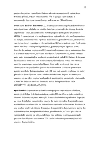 62 
perigo; dispositivos e mobiliário. Os itens referentes ao construto Organização do 
trabalho: pressão, rodízio, relacionamento com os colegas e com a chefia e 
comunicação; bem como itens referentes ao Risco e aos EPIs utilizados. 
Priorização dos itens de demanda. As informações fornecidas pelos trabalhadores nas 
entrevistas foram tabuladas em planilha Excel para priorização dos itens de demanda 
ergonômica – IDEs, de acordo com o método proposto por Fogliatto e Guimarães 
(1999). O mecanismo de priorização consiste na ordenação das informações por ordem 
de menção, juntamente com a repetição da informação, pelo entrevistado, até a terceira 
vez. Acima de três repetições, o valor atribuído ao IDE se torna irrelevante. É calculado, 
então, o inverso (1/ρ) da pontuação recebida, por menção e por repetição. Com a 
inversão dos valores, os primeiros IDEs mencionados passam a ter os valores mais altos 
e os últimos mencionados, os valores mais baixos. Estes valores são, ainda, somados 
entre todos os entrevistados, resultando no peso final de cada IDE. Os itens de demanda 
levantados nas entrevistas com os soldadores e priorizados de acordo com o método 
descrito, apresentados no Apêndice B desta dissertação, serviram de base para a 
elaboração de um questionário aplicado aos trabalhadores. O uso dos questionários 
permite a medição da importância de cada IDE para cada usuário, resultando em maior 
precisão na priorização dos IDEs a serem considerados no projeto. No entanto, nas 
ocasiões em que não é possível a aplicação de questionários, a priorização estabelecida 
a partir dos dados da entrevista é um forte indício da importância dos IDEs 
(FOGLIATTO e GUIMARÃES, 1999). 
Questionário. O questionário elaborado nesta pesquisa e aplicado aos soldadores, 
consta no Apêndice C desta dissertação, e contém 101 questões, ao todo, contando as 
questões de caracterização da população. Por ser direcionado aos parâmetros de projeto 
do posto de trabalho, o questionário buscava dar maior precisão a determinados itens 
tendo sido necessário abordar um mesmo item com duas ou mais questões diferentes, o 
que resultou no elevado número de questões do questionário. Por exemplo: a queixa dos 
soldadores quando à temperatura referia-se, principalmente, ao calor, que, além da 
sazonalidade, também era influenciado tanto pelo ambiente construído, como pelo 
processo de soldagem e pelo uso dos EPIs. Assim, o item temperatura originou três 
questões do questionário. 
 