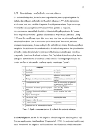 63 
3.2.2 Caracterização e avaliação dos postos de soldagem 
Na revisão bibliográfica, foram levantados parâmetros para o projeto de postos de 
trabalho de soldagem, elaborados por Kadefors e Laring (1997). Estes parâmetros 
serviram de base para a análise dos postos de soldagem estudados. O parâmetro que 
recomendava a adequação às diretrizes européias, que não se enquadra, 
necessariamente, na realidade brasileira, foi substituído pelo parâmetro de “espaço 
físico no posto de trabalho”, que não foi avaliado na proposta de Kadefors e Laring 
(199), mas foi considerado como fator importante com base nas informações coletadas 
nas entrevistas feitas com os soldadores e nas observações diretas dos postos de 
soldagem nas empresas. A cada parâmetro foi atribuído um sistema de notas, com base 
na opinião dos soldadores levantada na coleta de dados feita por meio dos questionários 
aplicados (média de satisfação/opinião dos soldadores), ponderados pela opinião do 
pesquisador (conforme detalhado no item 4.2 do Capítulo 4 desta dissertação). Assim, 
cada posto de trabalho foi avaliado de acordo com este sistema para priorização dos 
pontos a sofrerem intervenção, conforme mostra o quadro da Figura 5. 
Parâmetro Alvo 
1 Ventilação em 3 níveis 
2 Iluminação em 3 níveis 
3 Ruído isolamento acústico: sala de 
soldagem 
4 Redução dos esforços musculoesqueléticos posicionamento dos instrumentos de 
trabalho 
5 
Levantamento de peso acima de 10Kg, erguer por balancins 
ou equipamento similar (pallets, 
talhas, pontes rolantes). 
6 Ferramentas de trabalho (peso/esforço para 
uso) 
acima de 1,5Kg, pendurar 
equipamentos 
7 Comandos das tochas de soldagem 
alternados 
permitir uso pelas duas mãos 
8 Espaço físico no posto 
9 Piso livre de cabos suspensão dos cabos 
10 Limpeza e ordem do posto 
11 Cortinas de solda transparentes 
12 Aparência geral do posto agradável/atrativa 
Figura 5 - Quadro com os parâmetros de avaliação dos postos de soldagem. 
Caracterização dos postos. As três empresas apresentam postos de soldagem do tipo 
fixo, de acordo com a classificação de Wenders et al. (1992). Os postos de trabalho com 
solda encontrados nas empresas analisadas foram classificados de acordo com quatro 
 