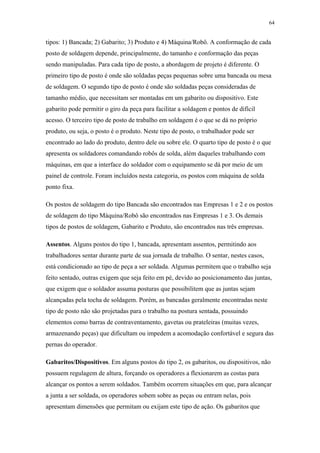 64 
tipos: 1) Bancada; 2) Gabarito; 3) Produto e 4) Máquina/Robô. A conformação de cada 
posto de soldagem depende, principalmente, do tamanho e conformação das peças 
sendo manipuladas. Para cada tipo de posto, a abordagem de projeto é diferente. O 
primeiro tipo de posto é onde são soldadas peças pequenas sobre uma bancada ou mesa 
de soldagem. O segundo tipo de posto é onde são soldadas peças consideradas de 
tamanho médio, que necessitam ser montadas em um gabarito ou dispositivo. Este 
gabarito pode permitir o giro da peça para facilitar a soldagem e pontos de difícil 
acesso. O terceiro tipo de posto de trabalho em soldagem é o que se dá no próprio 
produto, ou seja, o posto é o produto. Neste tipo de posto, o trabalhador pode ser 
encontrado ao lado do produto, dentro dele ou sobre ele. O quarto tipo de posto é o que 
apresenta os soldadores comandando robôs de solda, além daqueles trabalhando com 
máquinas, em que a interface do soldador com o equipamento se dá por meio de um 
painel de controle. Foram incluídos nesta categoria, os postos com máquina de solda 
ponto fixa. 
Os postos de soldagem do tipo Bancada são encontrados nas Empresas 1 e 2 e os postos 
de soldagem do tipo Máquina/Robô são encontrados nas Empresas 1 e 3. Os demais 
tipos de postos de soldagem, Gabarito e Produto, são encontrados nas três empresas. 
Assentos. Alguns postos do tipo 1, bancada, apresentam assentos, permitindo aos 
trabalhadores sentar durante parte de sua jornada de trabalho. O sentar, nestes casos, 
está condicionado ao tipo de peça a ser soldada. Algumas permitem que o trabalho seja 
feito sentado, outras exigem que seja feito em pé, devido ao posicionamento das juntas, 
que exigem que o soldador assuma posturas que possibilitem que as juntas sejam 
alcançadas pela tocha de soldagem. Porém, as bancadas geralmente encontradas neste 
tipo de posto não são projetadas para o trabalho na postura sentada, possuindo 
elementos como barras de contraventamento, gavetas ou prateleiras (muitas vezes, 
armazenando peças) que dificultam ou impedem a acomodação confortável e segura das 
pernas do operador. 
Gabaritos/Dispositivos. Em alguns postos do tipo 2, os gabaritos, ou dispositivos, não 
possuem regulagem de altura, forçando os operadores a flexionarem as costas para 
alcançar os pontos a serem soldados. Também ocorrem situações em que, para alcançar 
a junta a ser soldada, os operadores sobem sobre as peças ou entram nelas, pois 
apresentam dimensões que permitam ou exijam este tipo de ação. Os gabaritos que 
 