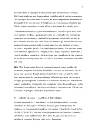 65 
possuem sistema de regulagem da altura, muitas vezes apresentam este sistema de 
difícil manipulação por parte dos operadores, exigindo a ação de mais de uma pessoa a 
cada regulagem, resultando na não utilização por parte dos operadores. Também ocorre 
de um gabarito ter suas alavancas de fixação da peça posicionadas de maneira tal que 
dificulta o posicionamento da tocha de soldagem para acessar determinadas juntas. 
Considerando as dimensões do produto sendo montado, o terceiro tipo de posto acaba 
sendo o próprio produto, o que pode representar um complicador para instalação de 
equipamentos como exaustores localizados, bem como de luminárias localizadas no 
posto. Questões posturais, para serem resolvidas, podem exigir investimentos altos em 
equipamentos que permitam mudar o produto de posição para facilitar o acesso dos 
operadores. As grandes questões deste tipo de posto parecem ser relacionadas a acesso, 
riscos ambientais e processos de soldagem, além da própria organização do trabalho. O 
ritmo de trabalho, a pressão com relação ao tempo para execução das tarefas, perece ser 
um dos fatores mais importantes para a ocorrência de acidentes no ambiente de trabalho 
com solda. 
EPIs. Além do desconforto do uso de equipamentos que devem ser vestidos, são 
encontradas, nos postos de trabalho, dificuldades extras para seu uso, como a falta de 
espaço para a execução da tarefa de maneira confortável com o uso de EPIs. Além 
disso, a proximidade dos outros operadores de solda pode representar risco porque a 
soldagem que cada operador executa não se dá no mesmo instante que a do trabalhador 
vizinho, resultando no ofuscamento, pela operação do vizinho do operador, que verifica 
o resultado de sua soldagem. Outro fator que influencia o uso correto dos EPIs, no caso, 
as máscaras de proteção, é a tentativa de economizar tempo. 
3.3 ESTUDO DE CASO 1 – EMPRESA 1: JOHN DEERE 
Em 1999, a empresa SLC – John Deere S. A., hoje John Deere Brasil, contatou o 
Laboratório de Otimização de Produtos e Processos, junto ao Programa de Pós- 
Graduação em Engenharia de Produção da Universidade Federal do Rio Grande do Sul 
– LOPP/PPGEP/UFRGS buscando orientação para formar um Comitê de Ergonomia – 
COERGO na planta de Horizontina, RS. A partir daí, vêm sendo desenvolvidos 
trabalhos de ergonomia dentro de vários setores da empresa. 
 