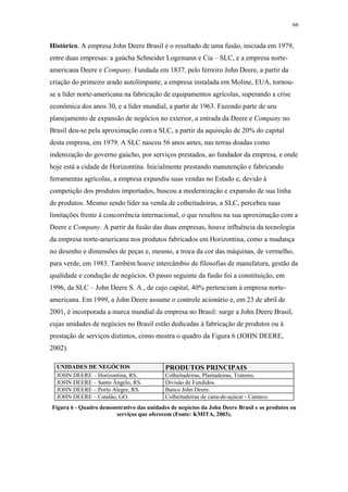 66 
Histórico. A empresa John Deere Brasil é o resultado de uma fusão, iniciada em 1979, 
entre duas empresas: a gaúcha Schneider Logemann e Cia – SLC, e a empresa norte-americana 
Deere e Company. Fundada em 1837, pelo ferreiro John Deere, a partir da 
criação do primeiro arado autolimpante, a empresa instalada em Moline, EUA, tornou-se 
a líder norte-americana na fabricação de equipamentos agrícolas, superando a crise 
econômica dos anos 30, e a líder mundial, a partir de 1963. Fazendo parte de seu 
planejamento de expansão de negócios no exterior, a entrada da Deere e Company no 
Brasil deu-se pela aproximação com a SLC, a partir da aquisição de 20% do capital 
desta empresa, em 1979. A SLC nasceu 56 anos antes, nas terras doadas como 
indenização do governo gaúcho, por serviços prestados, ao fundador da empresa, e onde 
hoje está a cidade de Horizontina. Inicialmente prestando manutenção e fabricando 
ferramentas agrícolas, a empresa expandiu suas vendas no Estado e, devido à 
competição dos produtos importados, buscou a modernização e expansão de sua linha 
de produtos. Mesmo sendo líder na venda de colheitadeiras, a SLC, percebeu suas 
limitações frente à concorrência internacional, o que resultou na sua aproximação com a 
Deere e Company. A partir da fusão das duas empresas, houve influência da tecnologia 
da empresa norte-americana nos produtos fabricados em Horizontina, como a mudança 
no desenho e dimensões de peças e, mesmo, a troca da cor das máquinas, de vermelho, 
para verde, em 1983. Também houve intercâmbio de filosofias de manufatura, gestão da 
qualidade e condução de negócios. O passo seguinte da fusão foi a constituição, em 
1996, da SLC – John Deere S. A., de cujo capital, 40% pertenciam à empresa norte-americana. 
Em 1999, a John Deere assume o controle acionário e, em 23 de abril de 
2001, é incorporada a marca mundial da empresa no Brasil: surge a John Deere Brasil, 
cujas unidades de negócios no Brasil estão dedicadas à fabricação de produtos ou à 
prestação de serviços distintos, como mostra o quadro da Figura 6 (JOHN DEERE, 
2002). 
UNIDADES DE NEGÓCIOS PRODUTOS PRINCIPAIS 
JOHN DEERE – Horizontina, RS. Colheitadeiras, Plantadeiras, Tratores. 
JOHN DEERE – Santo Ângelo, RS. Divisão de Fundidos. 
JOHN DEERE – Porto Alegre, RS. Banco John Deere. 
JOHN DEERE – Catalão, GO. Colheitadeiras de cana-de-açúcar - Cameco. 
Figura 6 - Quadro demonstrativo das unidades de negócios da John Deere Brasil e os produtos ou 
serviços que oferecem (Fonte: KMITA, 2003). 
 