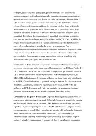 68 
soldagem, devido ao espaço que ocupam, principalmente na nova conformação 
proposta, em que os postos são mais integrados e as peças passam de um posto para o 
outro assim que são montadas, sem ficarem estocadas em um espaço intermediário. O 
DFT não dá orientação quanto a dimensionamento dos postos de trabalho, somente 
orienta sobre os critérios para a seqüência dos postos de trabalho. Estes critérios são 
baseados na meta de produtos a serem fabricados no dia. A partir da definição deste 
número é calculada a quantidade de postos de trabalho necessários de acordo com a 
capacidade de produção dos postos antigos. A quantidade necessária de pessoas em 
cada posto de trabalho também é conseqüência deste cálculo (COSTANZA, 1996). No 
projeto do novo leiaute da Fábrica 2, o dimensionamento dos postos de trabalho teve 
como referencial principal, o tamanho das peças a serem soldadas. Para o 
dimensionamento do espaço de trabalho dos soldadores, o referencial mínimo foi de 90 
– 100 cm, baseado na distância de alcance dos usuários, calculada a partir de tabelas 
antropométricas fornecidas pelo setor de ergonomia da empresa e, também, pela 
limitação oferecida pelo espaço disponível no edifício. 
Setores onde se deu a pesquisa. Esta pesquisa foi desenvolvida nas duas divisões ou 
setores que concentram o maior número de soldadores da empresa: DISE, na Fábrica 2 e 
DIPP, na Fábrica 3. Os setores são organizados pelos produtos que fabricam. Assim, o 
DISE fabrica colheitadeiras e o DIPP, plataformas. Participaram desta pesquisa, no 
DISE, 101 trabalhadores dos 60 postos de soldagem que formavam o setor inicialmente 
e, no DIPP, 62 trabalhadores dos 41 postos de soldagem do setor, dos diferentes turnos 
de trabalho. Atualmente, com a nova organização da produção, são 85 postos de 
soldagem no DISE. Em ambas as divisões são montadas e soldadas peças de vários 
tamanhos, em aço carbono, na sua maioria, e algumas de aço inoxidável. 
Caracterização dos postos de soldagem. Os postos de soldagem nas duas fábricas se 
caracterizam, principalmente, como sendo de bancada (ou mesa de soldagem) e gabarito 
(ou dispositivo). Alguns poucos postos no DISE podem ser caracterizados como sendo 
o produto e alguns do tipo máquina ou robô. Dos 58 soldadores que a empresa apontou 
em seus registros no setor DIPP, 24 trabalham em gabarito e 26 em bancada. Os demais 
foram apontados como estando afastados (3 soldadores), ou trabalhando como 
ferramenteiros (1 soldador), na manutenção de dispositivos (1 soldador), na carga de 
pintura (1 soldador) e na montagem (2 soldadores). Dos 45 trabalhadores contratados 
 