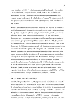 69 
como soldadores no DISE, 17 trabalham em gabarito, 23 em bancada e 4 no produto. 
Um soldador do DISE foi apontado como estando afastado. Dos soldadores que 
trabalham em bancada, 15 trabalham em pequenos gabaritos apoiados sobre uma 
bancada, caracterizando o posto de trabalho do tipo: “bancada”. Dos quatro postos do 
tipo “produto”, um foi apontado como sendo gabarito/produto, sendo considerado do 
tipo “produto”. 
No DIPP, a maior solicitação era de assentos adequados para os postos de soldagem e 
também foram apontados alguns postos como mais críticos, como o posto de soldagem 
da peça “sem-fim”, do tipo gabarito, que representava constrangimentos posturais aos 
soldadores. Houve, ainda, o relato de um soldador do DIPP, que mostrou dois 
dispositivos para a mesma peça: o velho, que possibilitava um bom acesso a todas as 
juntas e o novo, que apresentava o problema de acesso. Entre 80 e 90% dos gabaritos 
utilizados na Empresa 1 são projetados e executados na própria empresa, como o caso 
deste relato. No DISE, a demanda apresentada pelo departamento de engenharia foi nos 
postos onde são realizadas operações de solda ponto, com a ferramenta suspensa. A 
demanda era focada nos constrangimentos musculoesqueléticos dos soldadores, pois, 
mesmo suspensa, a máquina de solda ponto deve ser empurrada com o corpo e dá um 
coice (golpe de aríete) a cada ponto de solda. As ferramentas são antigas e pesadas, e 
nestes postos os soldadores são mantidos por no máximo dois anos, depois são 
transferidos definitivamente. As máquinas de solda MIG/MAG usadas na empresa são 
de mais de um fornecedor, sendo que as tochas são praticamente todas do mesmo 
fornecedor, SuMig, pesando em torno de 2,5kg, de acordo com a empresa. Porém, 
segundo o fornecedor, as tochas utilizadas na empresa pesam entre 0,800kg e 1,030kg, 
com comandos centrais fixos que permitem o uso por destros e canhotos. 
3.4 ESTUDO DE CASO 2 – EMPRESA 2 
Em 2002, a Empresa 2 contatou a UFRGS para assessoria em melhorias em postos de 
trabalho da empresa para certificação da OHSAS 18001. A empresa é uma montadora 
de ônibus urbanos e interurbanos e possui unidades de escritórios, de saúde ocupacional, 
escola de formação técnica, além dos setores de produção dos ônibus e acessórios, como 
poltronas. Na sua produção, apresenta postos de soldagem, pintura e montagem. Foi 
constatada, na primeira visita da equipe da UFRGS à empresa, a existência de 
problemas posturais e de organização do trabalho junto aos postos de solda, bem como 
 