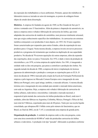 70 
da exposição dos trabalhadores a riscos ambientais. Portanto, apesar dos trabalhos do 
laboratório terem-se iniciado no setor de montagem, os postos de soldagem foram 
objeto de estudo desta dissertação. 
Histórico. A empresa foi fundada em agosto de 1949, no Rio Grande do Sul, por 8 
sócios e contando com 15 funcionários. Além da pintura e chapeação de automóveis, na 
época a empresa estava voltada à fabricação de carrocerias de ônibus, que eram 
adaptadas das carrocerias de madeira de caminhões, num processo totalmente artesanal, 
mas que exigia conhecimento específico dos trabalhadores. As carrocerias em estrutura 
metálica começaram a ser produzidas 4 anos depois, em 1953. Os 10 anos seguintes 
foram caracterizados por expansões para outros Estados, além da exportação de seus 
produtos para o Uruguai. Nesta mesma década, a empresa investe em novos processos 
produtivos e programas de treinamento que resultam na duplicação de sua capacidade 
produtiva. Na década de 70 ocorrem aquisições de outras empresas, além da expansão 
das exportações, desta vez para a Venezuela. Em 1972, é dado o início da produção de 
microônibus e, em 1978, se torna empresa de capital aberto. Em 1981, é inaugurada a 
unidade onde se deu esta pesquisa, que passa a centralizar a produção dos ônibus. Na 
segunda metade da década de 1980, a empresa dá início à implantação de técnicas 
japonesas de administração e produção e começam as exportações para os EUA. O 
início da década de 1990 é marcado pela criação da Escola de Formação Profissional da 
empresa e pelo ingresso no Mercado Comum Europeu com a inauguração de uma 
fábrica em Portugal, com a qual atinge, também, o mercado africano. A mesma década 
termina com a inauguração de uma unidade para atender o mercado latino-americano, 
com sede na Argentina. Hoje, a empresa está voltada à fabricação de carrocerias de 
ônibus urbanos, rodoviários e microônibus. Liderando o mercado nacional, é 
responsável pela metade das carrocerias de ônibus produzidas no Brasil, onde tem 4 
unidades, além das fábricas na Argentina, Colômbia, México, Portugal e África do Sul, 
num total de 9 fábricas, exportando para mais de 60 países. Tanto por sua receita líquida 
consolidada, que ultrapassa R$ 1 bilhão como pelo número de funcionários, que no 
Brasil, no final de 2002, era de 7.147, é considerada uma empresa de grande porte. 
Organização da produção. A unidade da empresa onde se deu esta pesquisa, conta 
com uma área construída de 60.000 m2 onde são produzidas carrocerias de ônibus 
urbanos e rodoviários. A produção é do tipo “puxada”, fabricando os produtos conforme 
 