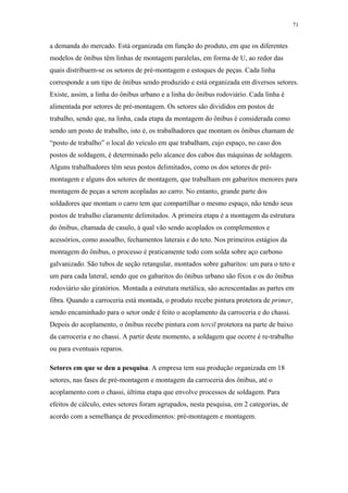 71 
a demanda do mercado. Está organizada em função do produto, em que os diferentes 
modelos de ônibus têm linhas de montagem paralelas, em forma de U, ao redor das 
quais distribuem-se os setores de pré-montagem e estoques de peças. Cada linha 
corresponde a um tipo de ônibus sendo produzido e está organizada em diversos setores. 
Existe, assim, a linha do ônibus urbano e a linha do ônibus rodoviário. Cada linha é 
alimentada por setores de pré-montagem. Os setores são divididos em postos de 
trabalho, sendo que, na linha, cada etapa da montagem do ônibus é considerada como 
sendo um posto de trabalho, isto é, os trabalhadores que montam os ônibus chamam de 
“posto de trabalho” o local do veículo em que trabalham, cujo espaço, no caso dos 
postos de soldagem, é determinado pelo alcance dos cabos das máquinas de soldagem. 
Alguns trabalhadores têm seus postos delimitados, como os dos setores de pré-montagem 
e alguns dos setores de montagem, que trabalham em gabaritos menores para 
montagem de peças a serem acopladas ao carro. No entanto, grande parte dos 
soldadores que montam o carro tem que compartilhar o mesmo espaço, não tendo seus 
postos de trabalho claramente delimitados. A primeira etapa é a montagem da estrutura 
do ônibus, chamada de casulo, à qual vão sendo acoplados os complementos e 
acessórios, como assoalho, fechamentos laterais e do teto. Nos primeiros estágios da 
montagem do ônibus, o processo é praticamente todo com solda sobre aço carbono 
galvanizado. São tubos de seção retangular, montados sobre gabaritos: um para o teto e 
um para cada lateral, sendo que os gabaritos do ônibus urbano são fixos e os do ônibus 
rodoviário são giratórios. Montada a estrutura metálica, são acrescentadas as partes em 
fibra. Quando a carroceria está montada, o produto recebe pintura protetora de primer, 
sendo encaminhado para o setor onde é feito o acoplamento da carroceria e do chassi. 
Depois do acoplamento, o ônibus recebe pintura com tercil protetora na parte de baixo 
da carroceria e no chassi. A partir deste momento, a soldagem que ocorre é re-trabalho 
ou para eventuais reparos. 
Setores em que se deu a pesquisa. A empresa tem sua produção organizada em 18 
setores, nas fases de pré-montagem e montagem da carroceria dos ônibus, até o 
acoplamento com o chassi, última etapa que envolve processos de soldagem. Para 
efeitos de cálculo, estes setores foram agrupados, nesta pesquisa, em 2 categorias, de 
acordo com a semelhança de procedimentos: pré-montagem e montagem. 
 
