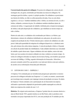 72 
Caracterização dos postos de soldagem. Os postos de soldagem dos setores de pré-montagem 
são, em geral, constituídos por bancadas (ou mesas de soldagem). Na 
montagem geral do ônibus, o posto é o próprio produto. Os soldadores se posicionam 
nas laterais do ônibus, no chão ou sobre passarelas elevadas, fixas ou com altura 
regulável, o elevacar. Também trabalham sobre o ônibus, na estrutura do teto, ou sob o 
ônibus, soldando a estrutura do piso. Os soldadores também trabalham dentro da 
estrutura do ônibus. A organização do trabalho é definida pela evolução da montagem 
do ônibus e não pela disposição dos soldadores, que trabalham ao mesmo tempo em 
todo o ônibus. 
Dentro de cada setor, os soldadores são coordenados por líderes e co-líderes, que 
determinam o número de soldadores trabalhando em cada posto, de acordo com a 
exigência de produção do dia. O limite máximo para o número de soldadores em cada 
posto é dado pela quantidade de máquinas de soldagem disponíveis e a distância entre 
eles, pelo alcance dos cabos destas máquinas. A meta de produção é diária e é baseada 
em cálculo de produtividade dos trabalhadores. Cada soldador determina sua velocidade 
de trabalho a partir desta meta. Alguns soldadores são mais rápidos, outros são mais 
lentos, por isso acontece de estarem soldando em cima e embaixo ao mesmo tempo. As 
tochas de soldagem utilizadas na empresa são da marca Sumig, com modelos que pesam 
em torno de 0,800kg e 1,030kg, segundo informações do fornecedor. Além disso, 
possuem comando central fixo, que permite o uso tanto por destros como por canhotos, 
de acordo com as informações fornecidas pelo fabricante. 
3.5 ESTUDO DE CASO 3 – EMPRESA 3 
A Empresa 3 foi contatada para ser incluída nesta pesquisa por apresentar os mesmos 
processos de soldagem utilizados nas Empresas 1 e 2, sendo, no entanto, caracterizada 
por tecnologia mais avançada e por empregar sistema de produção em massa. Os dados 
da Empresa 3 foram coletados com a participação de um funcionário da empresa 
utilizando o questionário adaptado do questionário padrão empregado na coleta de 
dados nas empresas dos estudos de caso 1 e 2. 
Histórico. De origem norte-americana, a Empresa 3 produz bens de consumo duráveis e 
atua no Brasil desde 1925, quando instalou-se em São Paulo, onde os produtos eram 
montados com peças importadas dos EUA, com uma produção de 25 unidades por dia. 
 