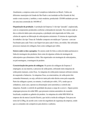 73 
Atualmente, a empresa conta com 4 complexos industriais no Brasil, 3 deles em 
diferentes municípios do Estado de São Paulo e um instalado no Rio Grande do Sul, 
sendo o mais recente e, também, o mais moderno, produzindo 120.000 unidades por ano 
em uma área construída de 140.000 m2. 
Organização da produção. A produção da Empresa 3 é do tipo “puxada”, seqüenciada, 
com os componentes produzidos conforme a demanda do mercado. Nos setores onde se 
deu a coleta de dados para esta pesquisa, a produção está organizada em linha, com 
células de suporte na fabricação de subconjuntos estruturais. O sistema de organização 
de trabalho é do tipo Times de Trabalho composto em média por 7 pessoas - com um 
Facilitador para cada Time e um Supervisor para cada 6 times, em média. São utilizados 
processos manuais de soldagem, bem como soldagem por robôs. 
Setores onde se deu a pesquisa. Os setores onde foi feita a coleta de dados pertencem à 
linha de montagem dos produtos, bem como de algumas células de montagem de 
subconjuntos que alimentam a linha. São organizados em montagem de subconjuntos, 
ou pré-montagem, e montagem do produto. 
Caracterização dos postos de soldagem. Os postos de soldagem da Empresa 3 
empregam, na sua maioria, o processo de solda ponto, utilizando tanto máquinas de 
solda ponto manuais, como fixas. As máquinas de solda ponto manuais utilizam sistema 
de suspensão e balancins. As máquinas fixas, ou estacionárias, de solda ponto têm 
comandos bimanuais, ou seja, utilizáveis tanto pela mão direita como pela esquerda. 
Parte da soldagem a ponto, no entanto, é realizada por robôs, 35%, sendo que os 
soldadores, neste caso, operam na alimentação semi-automática e controle das 
máquinas, ficando o controle de qualidade das peças a cargo de scanners. Alguns postos 
empregam processo de solda MIG, que possuem sistema automático de exaustão 
localizada, acoplado ao gabarito do produto. As máquinas de solda MIG/MAG da 
empresa são da marca Lincoln Electric, que inclui a tocha de soldagem. Esta pesa em 
torno de 0,120kg, de acordo com o setor de engenharia de segurança da empresa, sendo 
que os comandos são compatíveis para destros e canhotos. 
 
