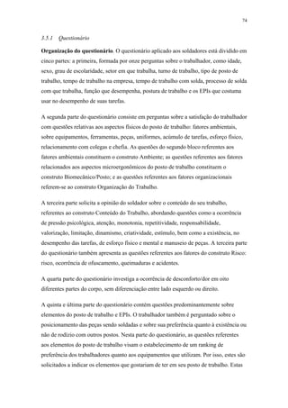 74 
3.5.1 Questionário 
Organização do questionário. O questionário aplicado aos soldadores está dividido em 
cinco partes: a primeira, formada por onze perguntas sobre o trabalhador, como idade, 
sexo, grau de escolaridade, setor em que trabalha, turno de trabalho, tipo de posto de 
trabalho, tempo de trabalho na empresa, tempo de trabalho com solda, processo de solda 
com que trabalha, função que desempenha, postura de trabalho e os EPIs que costuma 
usar no desempenho de suas tarefas. 
A segunda parte do questionário consiste em perguntas sobre a satisfação do trabalhador 
com questões relativas aos aspectos físicos do posto de trabalho: fatores ambientais, 
sobre equipamentos, ferramentas, peças, uniformes, acúmulo de tarefas, esforço físico, 
relacionamento com colegas e chefia. As questões do segundo bloco referentes aos 
fatores ambientais constituem o construto Ambiente; as questões referentes aos fatores 
relacionados aos aspectos microergonômicos do posto de trabalho constituem o 
construto Biomecânico/Posto; e as questões referentes aos fatores organizacionais 
referem-se ao construto Organização do Trabalho. 
A terceira parte solicita a opinião do soldador sobre o conteúdo do seu trabalho, 
referentes ao construto Conteúdo do Trabalho, abordando questões como a ocorrência 
de pressão psicológica, atenção, monotonia, repetitividade, responsabilidade, 
valorização, limitação, dinamismo, criatividade, estímulo, bem como a existência, no 
desempenho das tarefas, de esforço físico e mental e manuseio de peças. A terceira parte 
do questionário também apresenta as questões referentes aos fatores do construto Risco: 
risco, ocorrência de ofuscamento, queimaduras e acidentes. 
A quarta parte do questionário investiga a ocorrência de desconforto/dor em oito 
diferentes partes do corpo, sem diferenciação entre lado esquerdo ou direito. 
A quinta e última parte do questionário contém questões predominantemente sobre 
elementos do posto de trabalho e EPIs. O trabalhador também é perguntado sobre o 
posicionamento das peças sendo soldadas e sobre sua preferência quanto à existência ou 
não de rodízio com outros postos. Nesta parte do questionário, as questões referentes 
aos elementos do posto de trabalho visam o estabelecimento de um ranking de 
preferência dos trabalhadores quanto aos equipamentos que utilizam. Por isso, estes são 
solicitados a indicar os elementos que gostariam de ter em seu posto de trabalho. Estas 
 